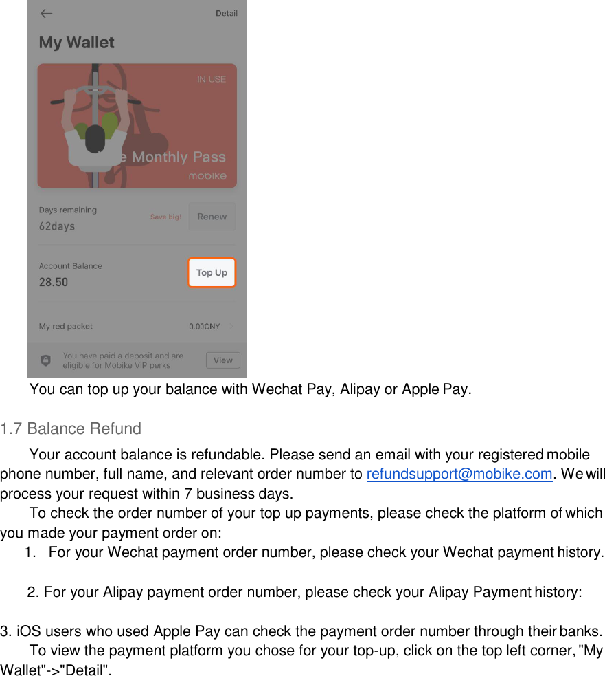   You can top up your balance with Wechat Pay, Alipay or Apple Pay.  1.7 Balance Refund Your account balance is refundable. Please send an email with your registered mobile phone number, full name, and relevant order number to refundsupport@mobike.com. We will process your request within 7 business days. To check the order number of your top up payments, please check the platform of which you made your payment order on: 1.  For your Wechat payment order number, please check your Wechat payment history.  2. For your Alipay payment order number, please check your Alipay Payment history:  3. iOS users who used Apple Pay can check the payment order number through their banks. To view the payment platform you chose for your top-up, click on the top left corner, &quot;My Wallet&quot;-&gt;&quot;Detail&quot;. 