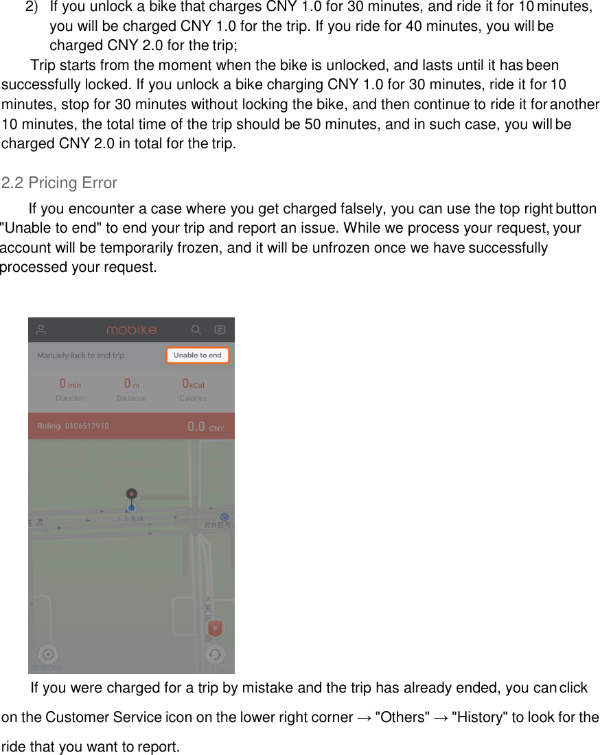 2)  If you unlock a bike that charges CNY 1.0 for 30 minutes, and ride it for 10 minutes, you will be charged CNY 1.0 for the trip. If you ride for 40 minutes, you will be charged CNY 2.0 for the trip; Trip starts from the moment when the bike is unlocked, and lasts until it has been successfully locked. If you unlock a bike charging CNY 1.0 for 30 minutes, ride it for 10 minutes, stop for 30 minutes without locking the bike, and then continue to ride it for another 10 minutes, the total time of the trip should be 50 minutes, and in such case, you will be charged CNY 2.0 in total for the trip.  2.2 Pricing Error If you encounter a case where you get charged falsely, you can use the top right button &quot;Unable to end&quot; to end your trip and report an issue. While we process your request, your account will be temporarily frozen, and it will be unfrozen once we have successfully processed your request.     If you were charged for a trip by mistake and the trip has already ended, you can click on the Customer Service icon on the lower right corner → &quot;Others&quot; → &quot;History&quot; to look for the ride that you want to report. 