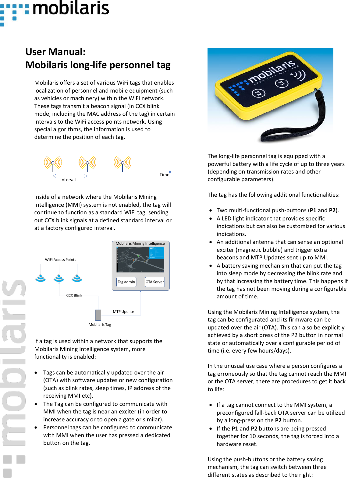     User Manual: Mobilaris long-life personnel tag  Mobilaris offers a set of various WiFi tags that enables localization of personnel and mobile equipment (such as vehicles or machinery) within the WiFi network. These tags transmit a beacon signal (in CCX blink mode, including the MAC address of the tag) in certain intervals to the WiFi access points network. Using special algorithms, the information is used to determine the position of each tag.    Inside of a network where the Mobilaris Mining Intelligence (MMI) system is not enabled, the tag will continue to function as a standard WiFi tag, sending out CCX blink signals at a defined standard interval or at a factory configured interval.   If a tag is used within a network that supports the Mobilaris Mining Intelligence system, more functionality is enabled: &bull; Tags can be automatically updated over the air (OTA) with software updates or new configuration (such as blink rates, sleep times, IP address of the receiving MMI etc). &bull; The Tag can be configured to communicate with MMI when the tag is near an exciter (in order to increase accuracy or to open a gate or similar). &bull; Personnel tags can be configured to communicate with MMI when the user has pressed a dedicated button on the tag.     The long-life personnel tag is equipped with a powerful battery with a life cycle of up to three years (depending on transmission rates and other configurable parameters). The tag has the following additional functionalities: &bull; Two multi-functional push-buttons (P1 and P2). &bull; A LED light indicator that provides specific indications but can also be customized for various indications. &bull; An additional antenna that can sense an optional exciter (magnetic bubble) and trigger extra beacons and MTP Updates sent up to MMI. &bull; A battery saving mechanism that can put the tag into sleep mode by decreasing the blink rate and by that increasing the battery time. This happens if the tag has not been moving during a configurable amount of time. Using the Mobilaris Mining Intelligence system, the tag can be configurated and its firmware can be updated over the air (OTA). This can also be explicitly achieved by a short press of the P2 button in normal state or automatically over a configurable period of time (i.e. every few hours/days). In the unusual use case where a person configures a tag erroneously so that the tag cannot reach the MMI or the OTA server, there are procedures to get it back to life: &bull; If a tag cannot connect to the MMI system, a preconfigured fall-back OTA server can be utilized by a long-press on the P2 button. &bull; If the P1 and P2 buttons are being pressed together for 10 seconds, the tag is forced into a hardware reset. Using the push-buttons or the battery saving mechanism, the tag can switch between three different states as described to the right: 