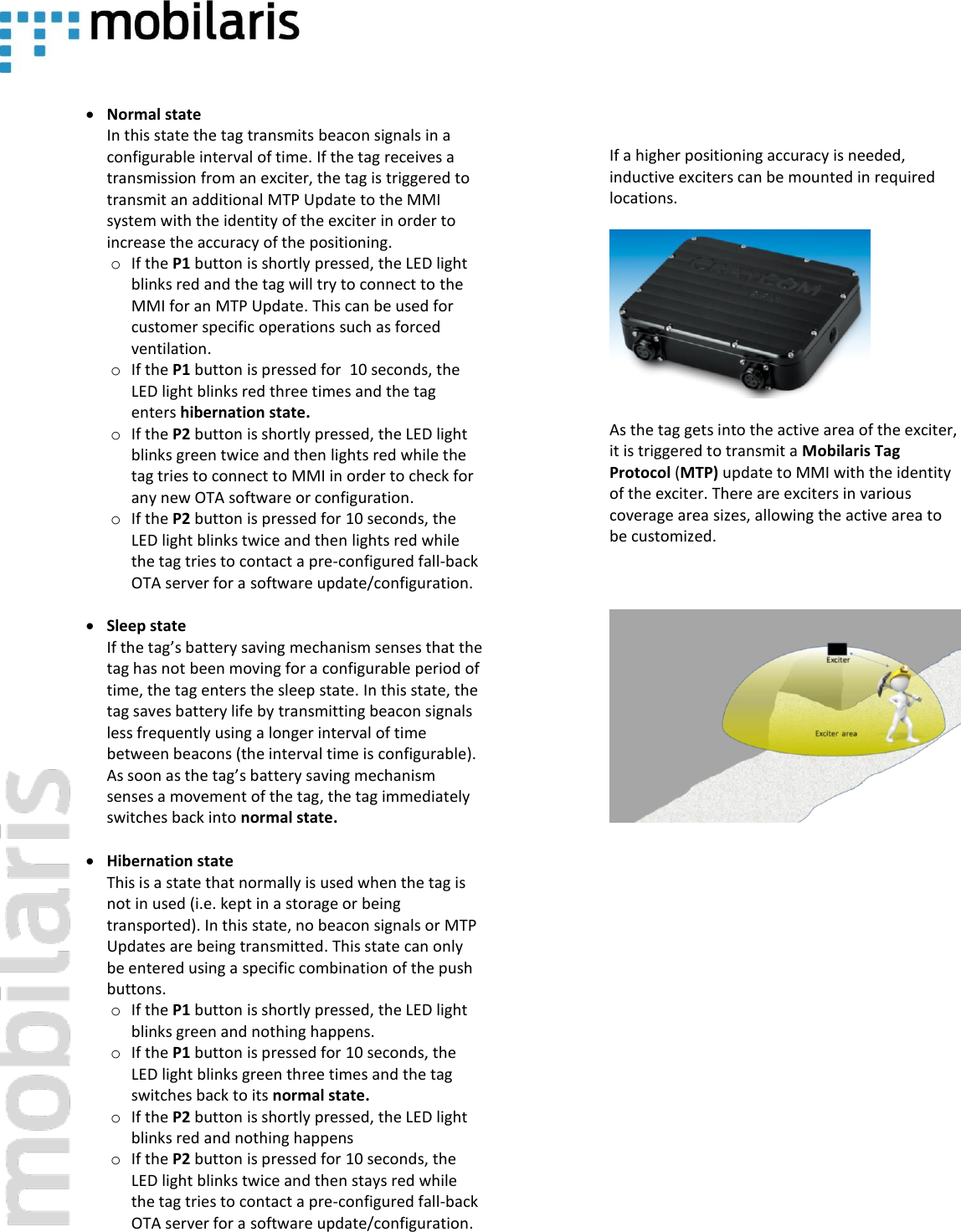     &bull; Normal state In this state the tag transmits beacon signals in a configurable interval of time. If the tag receives a transmission from an exciter, the tag is triggered to transmit an additional MTP Update to the MMI system with the identity of the exciter in order to increase the accuracy of the positioning. o If the P1 button is shortly pressed, the LED light blinks red and the tag will try to connect to the MMI for an MTP Update. This can be used for customer specific operations such as forced ventilation. o If the P1 button is pressed for  10 seconds, the LED light blinks red three times and the tag enters hibernation state. o If the P2 button is shortly pressed, the LED light blinks green twice and then lights red while the tag tries to connect to MMI in order to check for any new OTA software or configuration.  o If the P2 button is pressed for 10 seconds, the LED light blinks twice and then lights red while the tag tries to contact a pre-configured fall-back OTA server for a software update/configuration.   &bull; Sleep state If the tag&rsquo;s battery saving mechanism senses that the tag has not been moving for a configurable period of time, the tag enters the sleep state. In this state, the tag saves battery life by transmitting beacon signals less frequently using a longer interval of time between beacons (the interval time is configurable).  As soon as the tag&rsquo;s battery saving mechanism senses a movement of the tag, the tag immediately switches back into normal state.  &bull; Hibernation state This is a state that normally is used when the tag is not in used (i.e. kept in a storage or being transported). In this state, no beacon signals or MTP Updates are being transmitted. This state can only be entered using a specific combination of the push buttons. o If the P1 button is shortly pressed, the LED light blinks green and nothing happens. o If the P1 button is pressed for 10 seconds, the LED light blinks green three times and the tag switches back to its normal state. o If the P2 button is shortly pressed, the LED light blinks red and nothing happens o If the P2 button is pressed for 10 seconds, the LED light blinks twice and then stays red while the tag tries to contact a pre-configured fall-back OTA server for a software update/configuration.      If a higher positioning accuracy is needed, inductive exciters can be mounted in required locations.   As the tag gets into the active area of the exciter, it is triggered to transmit a Mobilaris Tag Protocol (MTP) update to MMI with the identity of the exciter. There are exciters in various coverage area sizes, allowing the active area to be customized.      