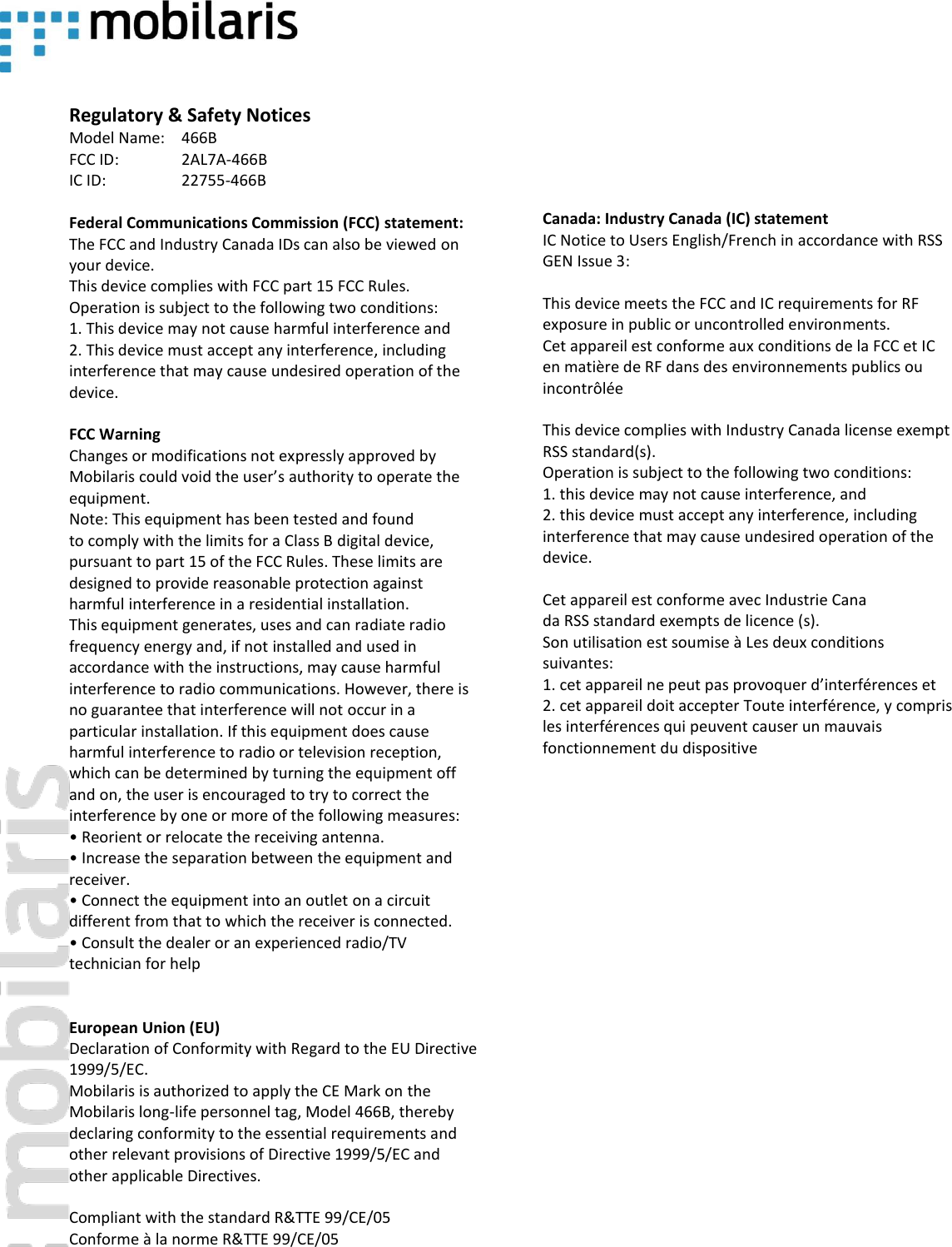     Regulatory &amp; Safety Notices  Model Name:   466B FCC ID:  2AL7A-466B IC ID:  22755-466B   Federal Communications Commission (FCC) statement: The FCC and Industry Canada IDs can also be viewed on your device.  This device complies with FCC part 15 FCC Rules.  Operation is subject to the following two conditions:  1. This device may not cause harmful interference and  2. This device must accept any interference, including interference that may cause undesired operation of the device.   FCC Warning  Changes or modifications not expressly approved by Mobilaris could void the user&rsquo;s authority to operate the equipment.  Note: This equipment has been tested and found to comply with the limits for a Class B digital device, pursuant to part 15 of the FCC Rules. These limits are designed to provide reasonable protection against harmful interference in a residential installation.  This equipment generates, uses and can radiate radio frequency energy and, if not installed and used in accordance with the instructions, may cause harmful interference to radio communications. However, there is no guarantee that interference will not occur in a particular installation. If this equipment does cause harmful interference to radio or television reception, which can be determined by turning the equipment off  and on, the user is encouraged to try to correct the interference by one or more of the following measures:  &bull; Reorient or relocate the receiving antenna.  &bull; Increase the separation between the equipment and receiver. &bull; Connect the equipment into an outlet on a circuit different from that to which the receiver is connected.  &bull; Consult the dealer or an experienced radio/TV technician for help    European Union (EU)  Declaration of Conformity with Regard to the EU Directive 1999/5/EC.  Mobilaris is authorized to apply the CE Mark on the Mobilaris long-life personnel tag, Model 466B, thereby declaring conformity to the essential requirements and other relevant provisions of Directive 1999/5/EC and other applicable Directives.   Compliant with the standard R&amp;TTE 99/CE/05  Conforme &agrave; la norme R&amp;TTE 99/CE/05           Canada: Industry Canada (IC) statement IC Notice to Users English/French in accordance with RSS GEN Issue 3:   This device meets the FCC and IC requirements for RF exposure in public or uncontrolled environments.  Cet appareil est conforme aux conditions de la FCC et IC en mati&egrave;re de RF dans des environnements publics ou incontr&ocirc;l&eacute;e    This device complies with Industry Canada license exempt RSS standard(s).  Operation is subject to the following two conditions:  1. this device may not cause interference, and  2. this device must accept any interference, including interference that may cause undesired operation of the device.   Cet appareil est conforme avec Industrie Cana da RSS standard exempts de licence (s).  Son utilisation est soumise &agrave; Les deux conditions suivantes:  1. cet appareil ne peut pas provoquer d&rsquo;interf&eacute;rences et  2. cet appareil doit accepter Toute interf&eacute;rence, y compris les interf&eacute;rences qui peuvent causer un mauvais fonctionnement du dispositive             