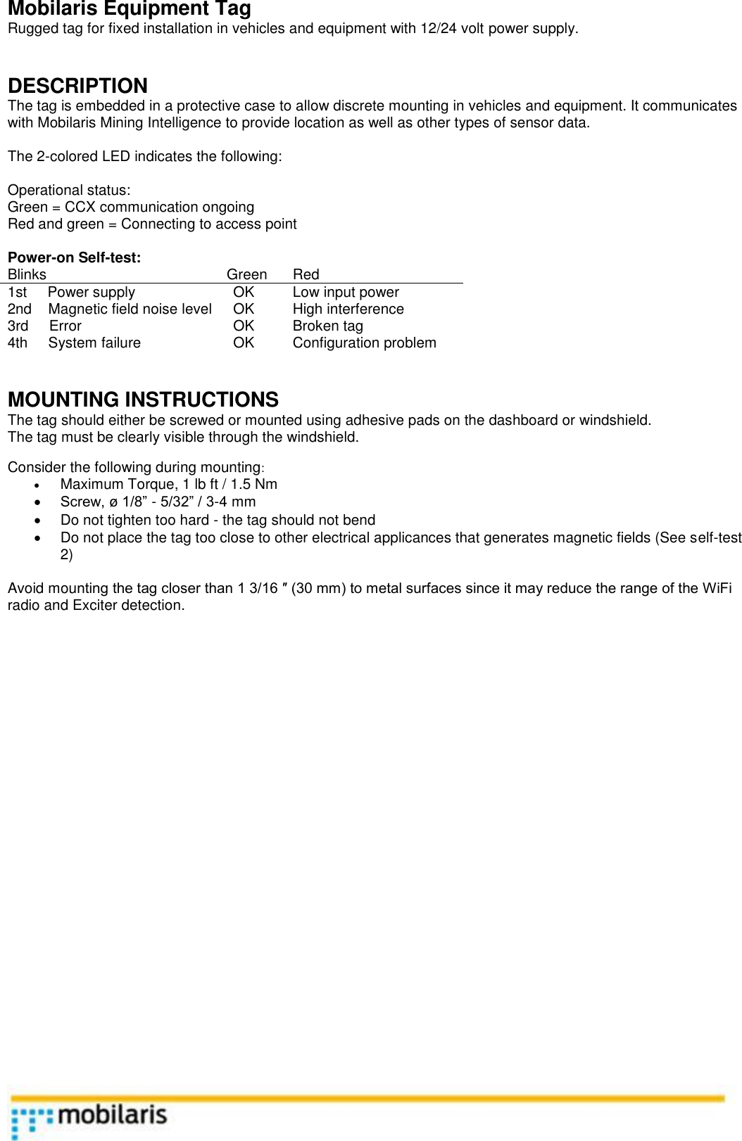    Mobilaris Equipment Tag Rugged tag for fixed installation in vehicles and equipment with 12/24 volt power supply.    DESCRIPTION The tag is embedded in a protective case to allow discrete mounting in vehicles and equipment. It communicates with Mobilaris Mining Intelligence to provide location as well as other types of sensor data.  The 2-colored LED indicates the following:  Operational status: Green = CCX communication ongoing Red and green = Connecting to access point  Power-on Self-test: Blinks Green Red 1st     Power supply OK Low input power 2nd    Magnetic field noise level OK High interference 3rd     Error OK Broken tag 4th     System failure OK Configuration problem   MOUNTING INSTRUCTIONS The tag should either be screwed or mounted using adhesive pads on the dashboard or windshield.  The tag must be clearly visible through the windshield.   Consider the following during mounting: &bull; Maximum Torque, 1 lb ft / 1.5 Nm &bull; Screw, &oslash; 1/8&rdquo; - 5/32&rdquo; / 3-4 mm &bull;  Do not tighten too hard - the tag should not bend &bull;  Do not place the tag too close to other electrical applicances that generates magnetic fields (See self-test 2)  Avoid mounting the tag closer than 1 3/16 &Prime; (30 mm) to metal surfaces since it may reduce the range of the WiFi radio and Exciter detection.                              
