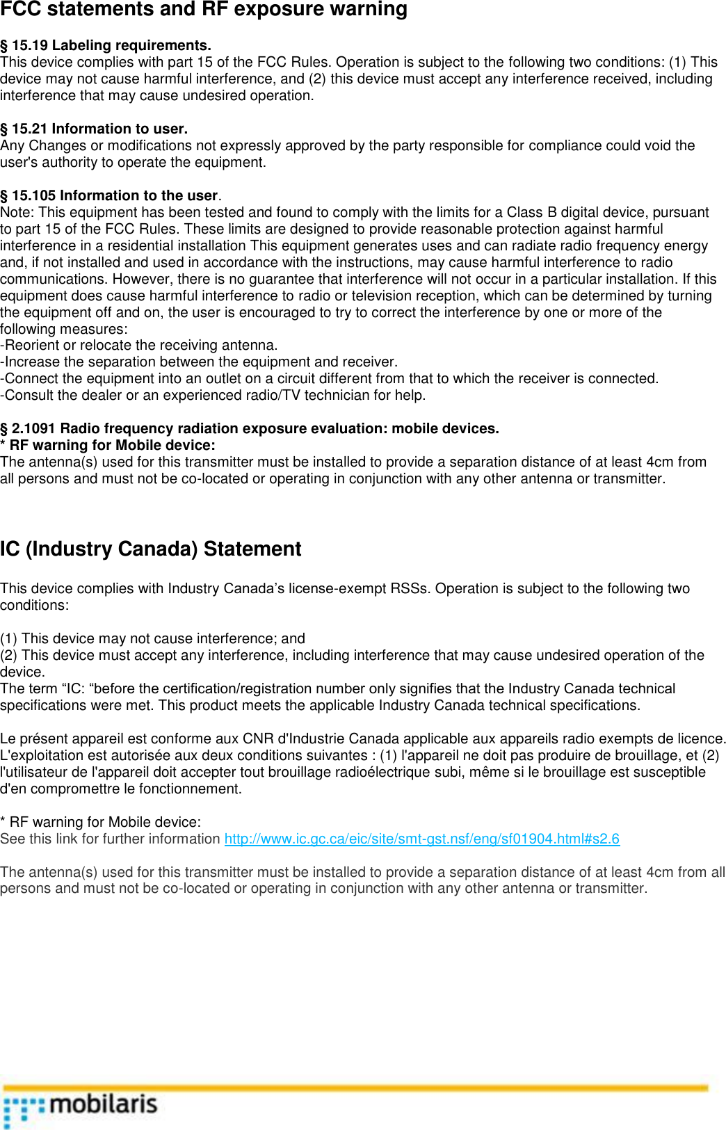  FCC statements and RF exposure warning  &sect; 15.19 Labeling requirements. This device complies with part 15 of the FCC Rules. Operation is subject to the following two conditions: (1) This device may not cause harmful interference, and (2) this device must accept any interference received, including interference that may cause undesired operation.  &sect; 15.21 Information to user. Any Changes or modifications not expressly approved by the party responsible for compliance could void the user's authority to operate the equipment.  &sect; 15.105 Information to the user. Note: This equipment has been tested and found to comply with the limits for a Class B digital device, pursuant to part 15 of the FCC Rules. These limits are designed to provide reasonable protection against harmful interference in a residential installation This equipment generates uses and can radiate radio frequency energy and, if not installed and used in accordance with the instructions, may cause harmful interference to radio communications. However, there is no guarantee that interference will not occur in a particular installation. If this equipment does cause harmful interference to radio or television reception, which can be determined by turning the equipment off and on, the user is encouraged to try to correct the interference by one or more of the following measures: -Reorient or relocate the receiving antenna. -Increase the separation between the equipment and receiver. -Connect the equipment into an outlet on a circuit different from that to which the receiver is connected. -Consult the dealer or an experienced radio/TV technician for help.  &sect; 2.1091 Radio frequency radiation exposure evaluation: mobile devices. * RF warning for Mobile device: The antenna(s) used for this transmitter must be installed to provide a separation distance of at least 4cm from all persons and must not be co-located or operating in conjunction with any other antenna or transmitter.     IC (Industry Canada) Statement  This device complies with Industry Canada&rsquo;s license-exempt RSSs. Operation is subject to the following two conditions:  (1) This device may not cause interference; and (2) This device must accept any interference, including interference that may cause undesired operation of the device. The term &ldquo;IC: &ldquo;before the certification/registration number only signifies that the Industry Canada technical specifications were met. This product meets the applicable Industry Canada technical specifications.  Le pr&eacute;sent appareil est conforme aux CNR d'Industrie Canada applicable aux appareils radio exempts de licence. L'exploitation est autoris&eacute;e aux deux conditions suivantes : (1) l'appareil ne doit pas produire de brouillage, et (2) l'utilisateur de l'appareil doit accepter tout brouillage radio&eacute;lectrique subi, m&ecirc;me si le brouillage est susceptible d'en compromettre le fonctionnement.  * RF warning for Mobile device: See this link for further information http://www.ic.gc.ca/eic/site/smt-gst.nsf/eng/sf01904.html#s2.6  The antenna(s) used for this transmitter must be installed to provide a separation distance of at least 4cm from all persons and must not be co-located or operating in conjunction with any other antenna or transmitter.             
