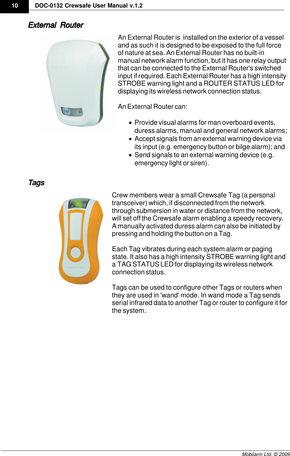 Draft10 DOC-0132 Crewsafe User Manual v.1.2Mobilarm Ltd. © 2009External RouterAn External Router is  installed on the exterior of a vesseland as such it is designed to be exposed to the full forceof nature at sea. An External Router has no built-inmanual network alarm function, but it has one relay outputthat can be connected to the External Router&apos;s switchedinput if required. Each External Router has a high intensitySTROBE warning light and a ROUTER STATUS LED fordisplaying its wireless network connection status.An External Router can:·Provide visual alarms for man overboard events,duress alarms, manual and general network alarms;·Accept signals from an external warning device viaits input (e.g. emergency button or bilge alarm); and·Send signals to an external warning device (e.g.emergency light or siren).TagsCrew members wear a small Crewsafe Tag (a personaltransceiver) which, if disconnected from the networkthrough submersion in water or distance from the network,will set off the Crewsafe alarm enabling a speedy recovery.A manually activated duress alarm can also be initiated bypressing and holding the button on a Tag. Each Tag vibrates during each system alarm or pagingstate. It also has a high intensity STROBE warning light anda TAG STATUS LED for displaying its wireless networkconnection status.Tags can be used to configure other Tags or routers whenthey are used in &apos;wand&apos; mode. In wand mode a Tag sendsserial infrared data to another Tag or router to configure it forthe system.