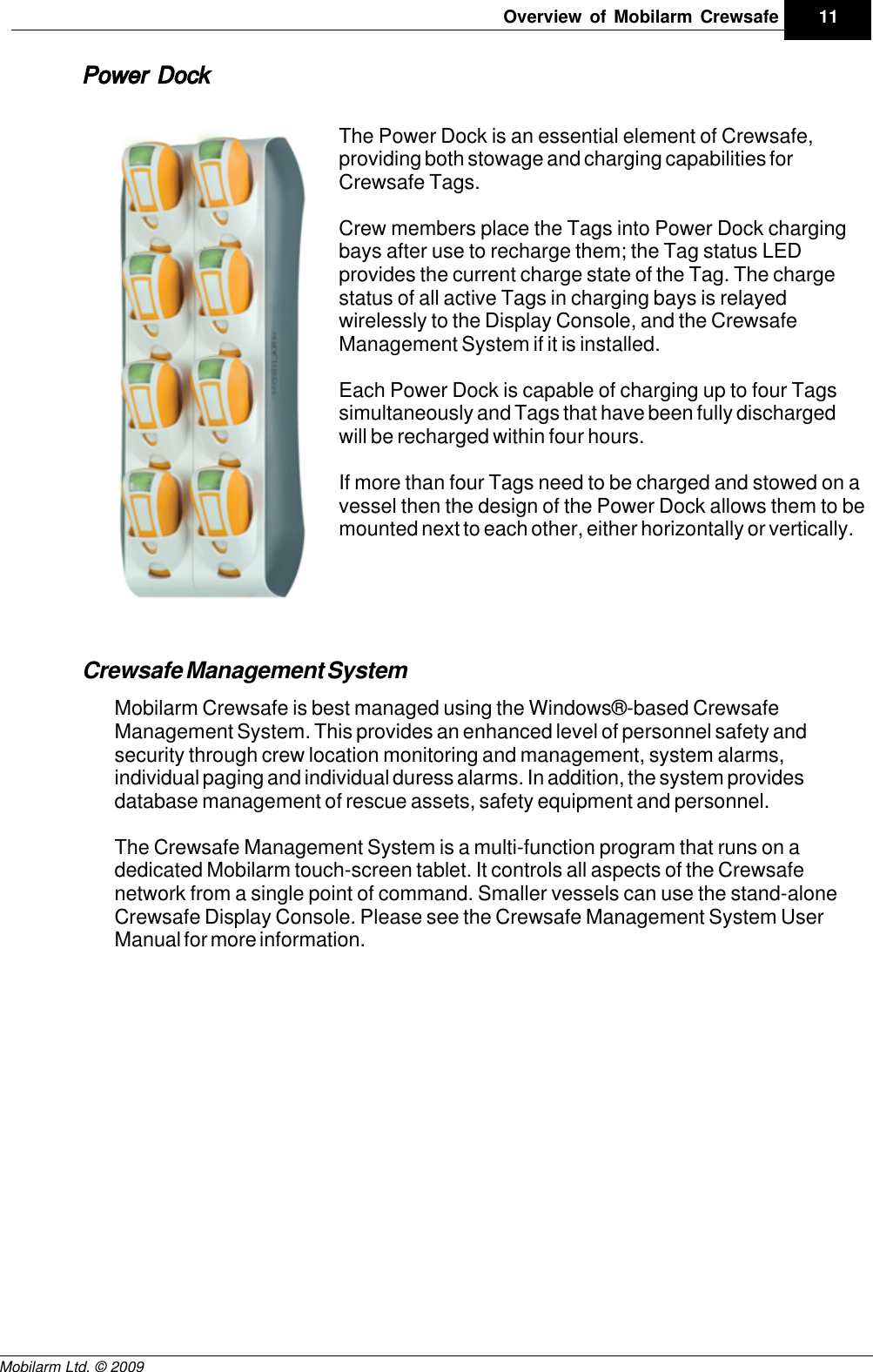 Draft11Overview of Mobilarm CrewsafeMobilarm Ltd. © 2009Power DockThe Power Dock is an essential element of Crewsafe,providing both stowage and charging capabilities forCrewsafe Tags. Crew members place the Tags into Power Dock chargingbays after use to recharge them; the Tag status LEDprovides the current charge state of the Tag. The chargestatus of all active Tags in charging bays is relayedwirelessly to the Display Console, and the CrewsafeManagement System if it is installed.Each Power Dock is capable of charging up to four Tagssimultaneously and Tags that have been fully dischargedwill be recharged within four hours. If more than four Tags need to be charged and stowed on avessel then the design of the Power Dock allows them to bemounted next to each other, either horizontally or vertically.Crewsafe Management SystemMobilarm Crewsafe is best managed using the Windows®-based CrewsafeManagement System. This provides an enhanced level of personnel safety andsecurity through crew location monitoring and management, system alarms,individual paging and individual duress alarms. In addition, the system providesdatabase management of rescue assets, safety equipment and personnel.The Crewsafe Management System is a multi-function program that runs on adedicated Mobilarm touch-screen tablet. It controls all aspects of the Crewsafenetwork from a single point of command. Smaller vessels can use the stand-aloneCrewsafe Display Console. Please see the Crewsafe Management System UserManual for more information.