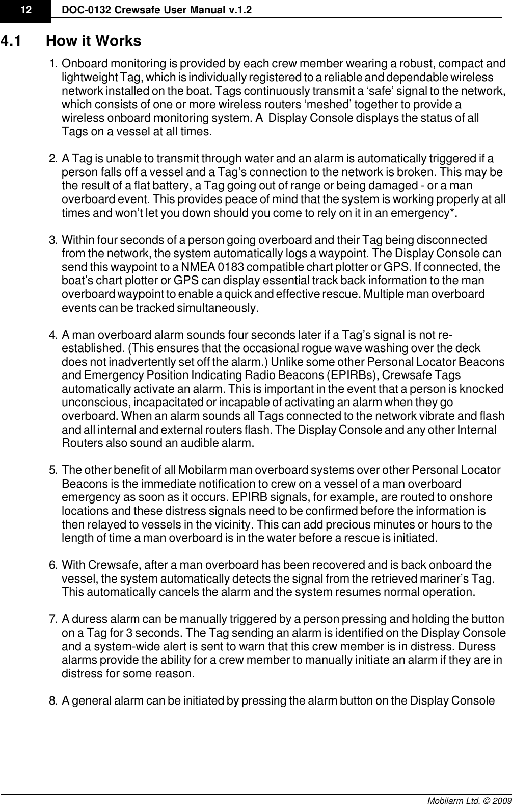 Draft12 DOC-0132 Crewsafe User Manual v.1.2Mobilarm Ltd. © 20094.1 How it Works1. Onboard monitoring is provided by each crew member wearing a robust, compact andlightweight Tag, which is individually registered to a reliable and dependable wirelessnetwork installed on the boat. Tags continuously transmit a ‘safe’ signal to the network,which consists of one or more wireless routers ‘meshed’ together to provide awireless onboard monitoring system. A  Display Console displays the status of allTags on a vessel at all times.2. A Tag is unable to transmit through water and an alarm is automatically triggered if aperson falls off a vessel and a Tag’s connection to the network is broken. This may bethe result of a flat battery, a Tag going out of range or being damaged - or a manoverboard event. This provides peace of mind that the system is working properly at alltimes and won’t let you down should you come to rely on it in an emergency*.3. Within four seconds of a person going overboard and their Tag being disconnectedfrom the network, the system automatically logs a waypoint. The Display Console cansend this waypoint to a NMEA 0183 compatible chart plotter or GPS. If connected, theboat’s chart plotter or GPS can display essential track back information to the manoverboard waypoint to enable a quick and effective rescue. Multiple man overboardevents can be tracked simultaneously.4. A man overboard alarm sounds four seconds later if a Tag’s signal is not re-established. (This ensures that the occasional rogue wave washing over the deckdoes not inadvertently set off the alarm.) Unlike some other Personal Locator Beaconsand Emergency Position Indicating Radio Beacons (EPIRBs), Crewsafe Tagsautomatically activate an alarm. This is important in the event that a person is knockedunconscious, incapacitated or incapable of activating an alarm when they gooverboard. When an alarm sounds all Tags connected to the network vibrate and flashand all internal and external routers flash. The Display Console and any other InternalRouters also sound an audible alarm.5. The other benefit of all Mobilarm man overboard systems over other Personal LocatorBeacons is the immediate notification to crew on a vessel of a man overboardemergency as soon as it occurs. EPIRB signals, for example, are routed to onshorelocations and these distress signals need to be confirmed before the information isthen relayed to vessels in the vicinity. This can add precious minutes or hours to thelength of time a man overboard is in the water before a rescue is initiated.6. With Crewsafe, after a man overboard has been recovered and is back onboard thevessel, the system automatically detects the signal from the retrieved mariner’s Tag.This automatically cancels the alarm and the system resumes normal operation.7. A duress alarm can be manually triggered by a person pressing and holding the buttonon a Tag for 3 seconds. The Tag sending an alarm is identified on the Display Consoleand a system-wide alert is sent to warn that this crew member is in distress. Duressalarms provide the ability for a crew member to manually initiate an alarm if they are indistress for some reason.8. A general alarm can be initiated by pressing the alarm button on the Display Console