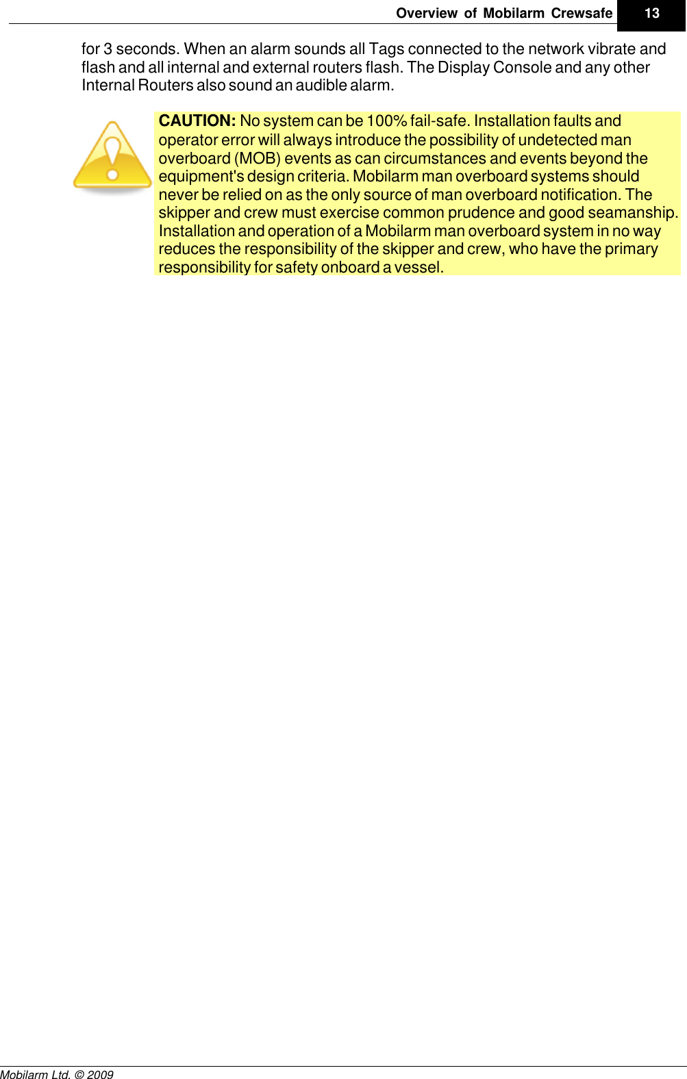 Draft13Overview of Mobilarm CrewsafeMobilarm Ltd. © 2009for 3 seconds. When an alarm sounds all Tags connected to the network vibrate andflash and all internal and external routers flash. The Display Console and any otherInternal Routers also sound an audible alarm.CAUTION: No system can be 100% fail-safe. Installation faults andoperator error will always introduce the possibility of undetected manoverboard (MOB) events as can circumstances and events beyond theequipment&apos;s design criteria. Mobilarm man overboard systems shouldnever be relied on as the only source of man overboard notification. Theskipper and crew must exercise common prudence and good seamanship.Installation and operation of a Mobilarm man overboard system in no wayreduces the responsibility of the skipper and crew, who have the primaryresponsibility for safety onboard a vessel.