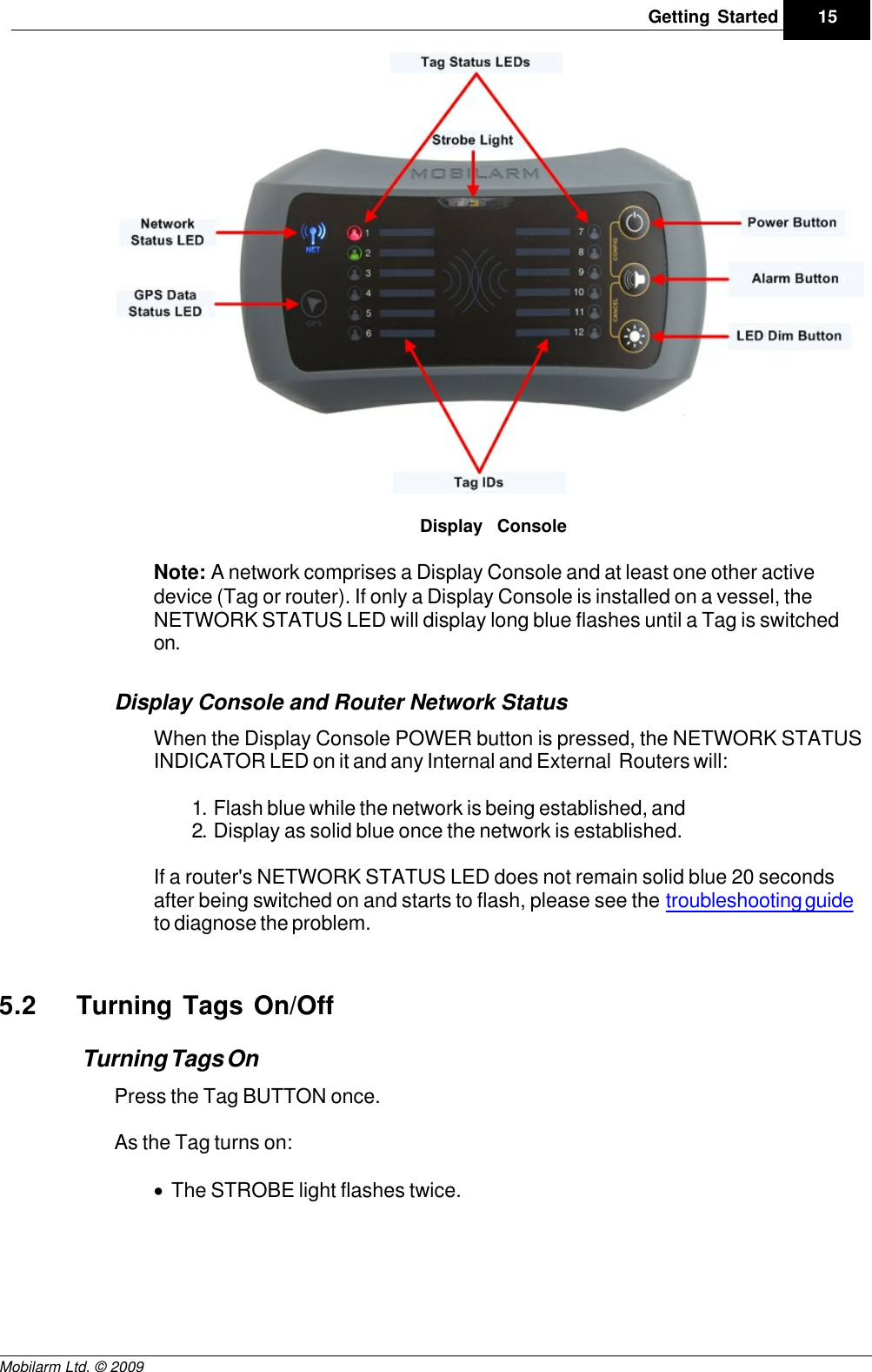 Draft15Getting StartedMobilarm Ltd. © 2009Display ConsoleNote: A network comprises a Display Console and at least one other activedevice (Tag or router). If only a Display Console is installed on a vessel, theNETWORK STATUS LED will display long blue flashes until a Tag is switchedon.Display Console and Router Network StatusWhen the Display Console POWER button is pressed, the NETWORK STATUSINDICATOR LED on it and any Internal and External  Routers will:1. Flash blue while the network is being established, and2. Display as solid blue once the network is established.If a router&apos;s NETWORK STATUS LED does not remain solid blue 20 secondsafter being switched on and starts to flash, please see the troubleshooting guideto diagnose the problem.5.2 Turning Tags On/OffTurning Tags OnPress the Tag BUTTON once.As the Tag turns on:·The STROBE light flashes twice.