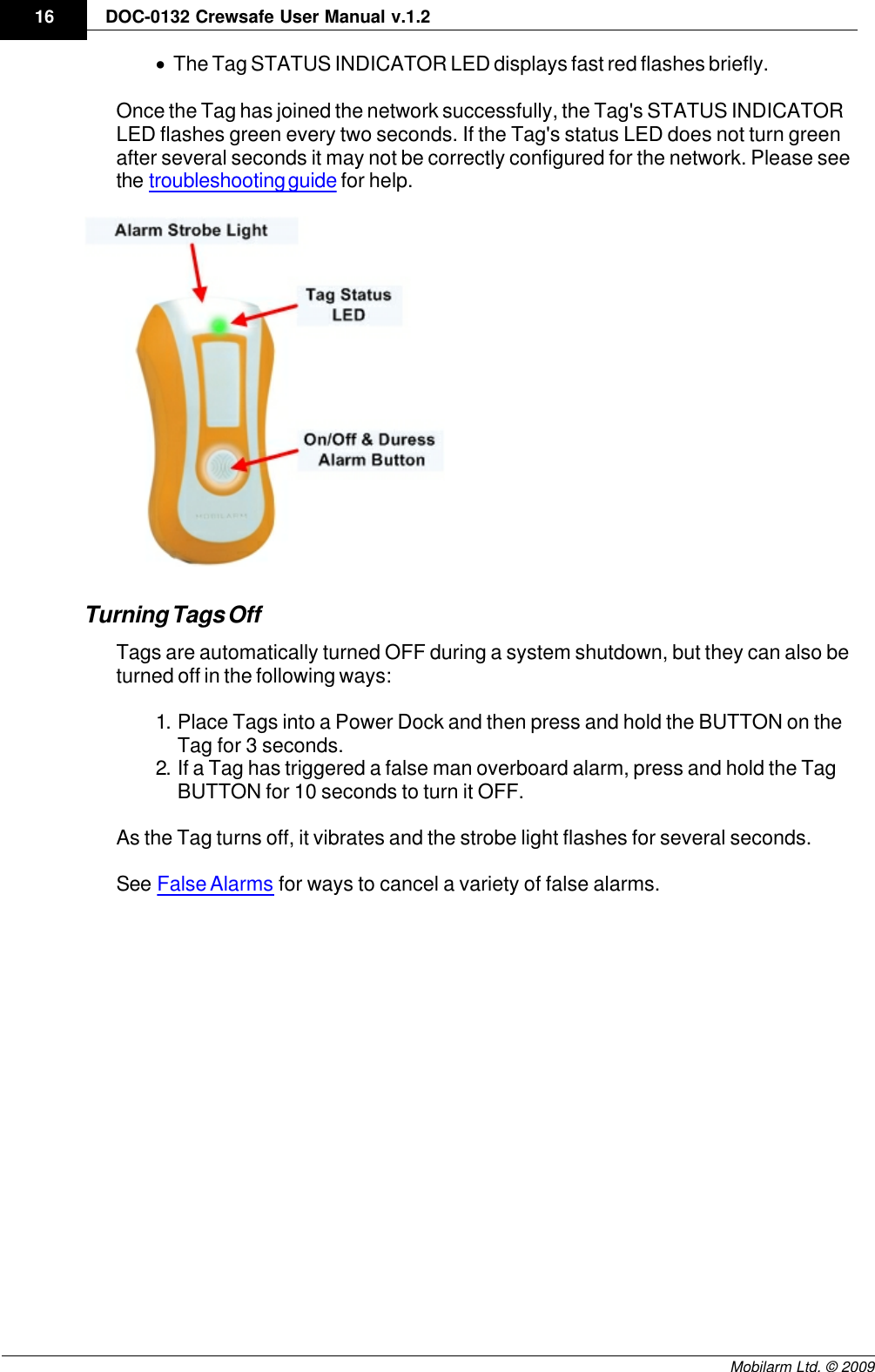 Draft16 DOC-0132 Crewsafe User Manual v.1.2Mobilarm Ltd. © 2009·The Tag STATUS INDICATOR LED displays fast red flashes briefly.Once the Tag has joined the network successfully, the Tag&apos;s STATUS INDICATORLED flashes green every two seconds. If the Tag&apos;s status LED does not turn greenafter several seconds it may not be correctly configured for the network. Please seethe troubleshooting guide for help.Turning Tags OffTags are automatically turned OFF during a system shutdown, but they can also beturned off in the following ways:1. Place Tags into a Power Dock and then press and hold the BUTTON on theTag for 3 seconds.2. If a Tag has triggered a false man overboard alarm, press and hold the TagBUTTON for 10 seconds to turn it OFF.As the Tag turns off, it vibrates and the strobe light flashes for several seconds.See False Alarms for ways to cancel a variety of false alarms.