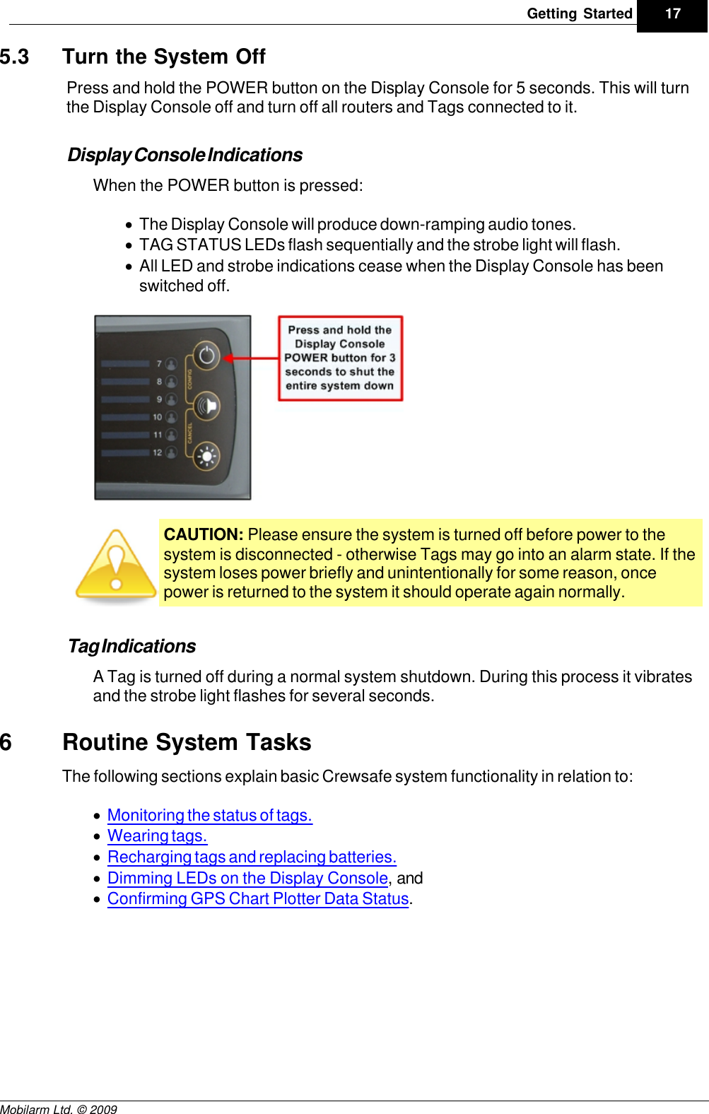 Draft17Getting StartedMobilarm Ltd. © 20095.3 Turn the System OffPress and hold the POWER button on the Display Console for 5 seconds. This will turnthe Display Console off and turn off all routers and Tags connected to it.Display Console IndicationsWhen the POWER button is pressed:·The Display Console will produce down-ramping audio tones. ·TAG STATUS LEDs flash sequentially and the strobe light will flash.·All LED and strobe indications cease when the Display Console has beenswitched off.CAUTION: Please ensure the system is turned off before power to thesystem is disconnected - otherwise Tags may go into an alarm state. If thesystem loses power briefly and unintentionally for some reason, oncepower is returned to the system it should operate again normally. Tag IndicationsA Tag is turned off during a normal system shutdown. During this process it vibratesand the strobe light flashes for several seconds.6Routine System TasksThe following sections explain basic Crewsafe system functionality in relation to:·Monitoring the status of tags.·Wearing tags.·Recharging tags and replacing batteries.·Dimming LEDs on the Display Console, and·Confirming GPS Chart Plotter Data Status.