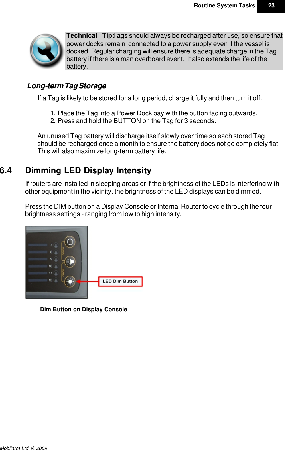 Draft23Routine System TasksMobilarm Ltd. © 2009Technical Tip: Tags should always be recharged after use, so ensure thatpower docks remain  connected to a power supply even if the vessel isdocked. Regular charging will ensure there is adequate charge in the Tagbattery if there is a man overboard event.  It also extends the life of thebattery. Long-term Tag StorageIf a Tag is likely to be stored for a long period, charge it fully and then turn it off.1. Place the Tag into a Power Dock bay with the button facing outwards.2. Press and hold the BUTTON on the Tag for 3 seconds.An unused Tag battery will discharge itself slowly over time so each stored Tagshould be recharged once a month to ensure the battery does not go completely flat.This will also maximize long-term battery life.6.4 Dimming LED Display IntensityIf routers are installed in sleeping areas or if the brightness of the LEDs is interfering withother equipment in the vicinity, the brightness of the LED displays can be dimmed.Press the DIM button on a Display Console or Internal Router to cycle through the fourbrightness settings - ranging from low to high intensity. Dim Button on Display Console