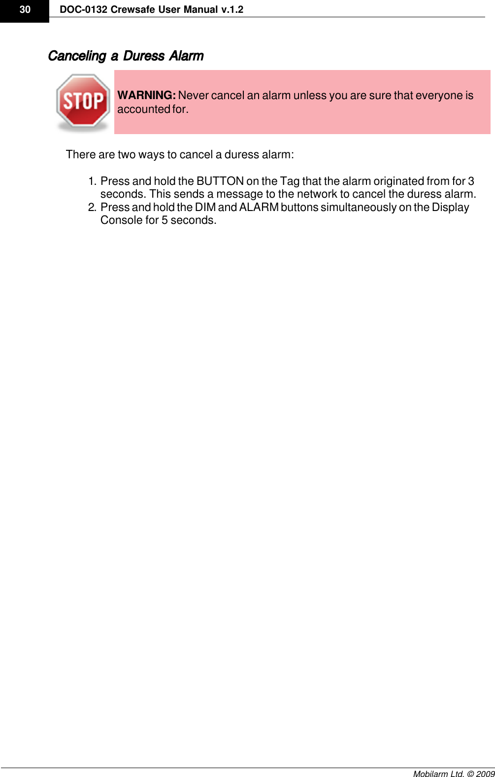 Draft30 DOC-0132 Crewsafe User Manual v.1.2Mobilarm Ltd. © 2009Canceling a Duress AlarmWARNING: Never cancel an alarm unless you are sure that everyone isaccounted for.There are two ways to cancel a duress alarm:1. Press and hold the BUTTON on the Tag that the alarm originated from for 3seconds. This sends a message to the network to cancel the duress alarm.2. Press and hold the DIM and ALARM buttons simultaneously on the DisplayConsole for 5 seconds.