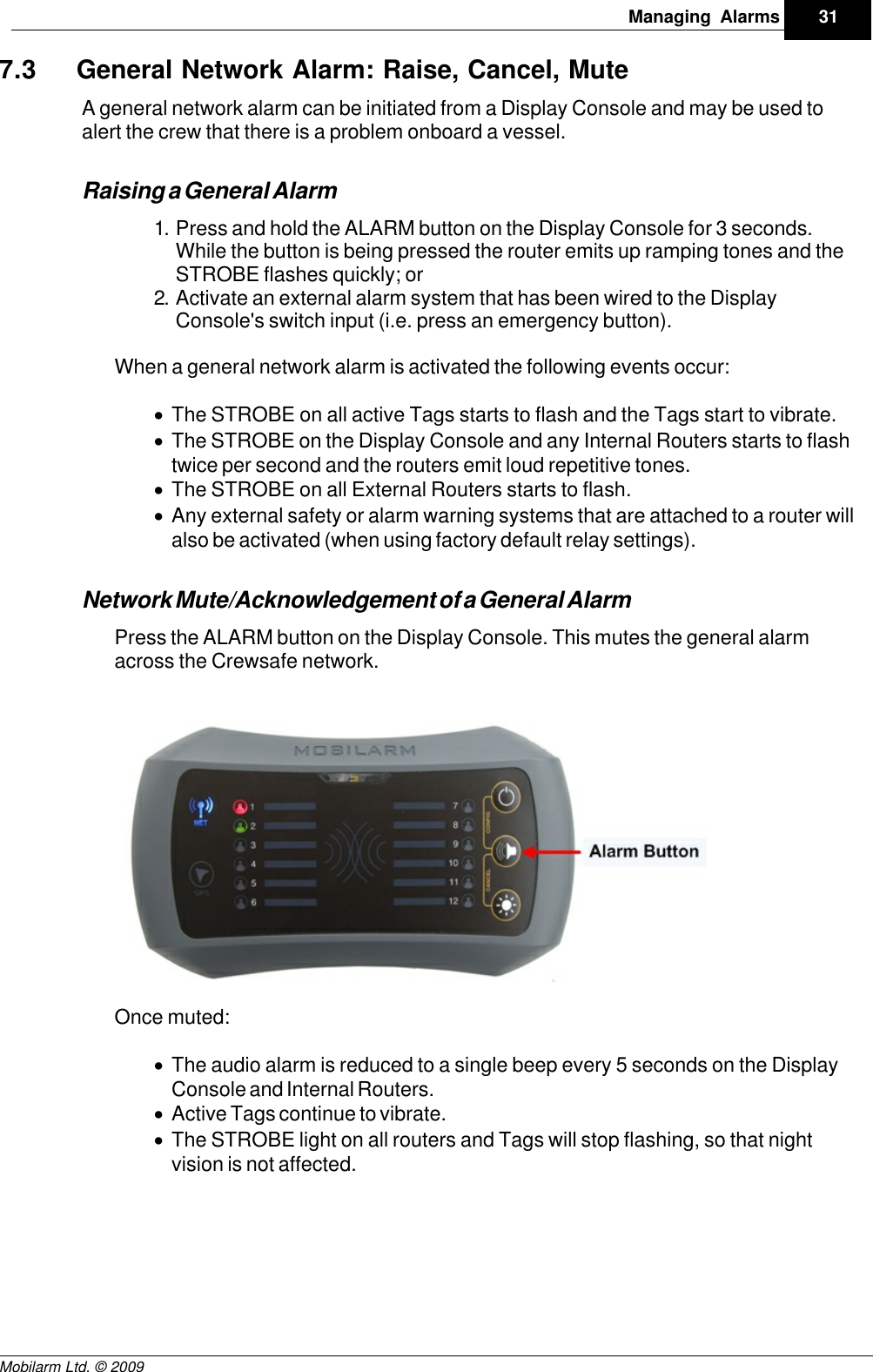 Draft31Managing AlarmsMobilarm Ltd. © 20097.3 General Network Alarm: Raise, Cancel, MuteA general network alarm can be initiated from a Display Console and may be used toalert the crew that there is a problem onboard a vessel. Raising a General Alarm1. Press and hold the ALARM button on the Display Console for 3 seconds.While the button is being pressed the router emits up ramping tones and theSTROBE flashes quickly; or2. Activate an external alarm system that has been wired to the DisplayConsole&apos;s switch input (i.e. press an emergency button). When a general network alarm is activated the following events occur:·The STROBE on all active Tags starts to flash and the Tags start to vibrate.·The STROBE on the Display Console and any Internal Routers starts to flashtwice per second and the routers emit loud repetitive tones.·The STROBE on all External Routers starts to flash.·Any external safety or alarm warning systems that are attached to a router willalso be activated (when using factory default relay settings). Network Mute/Acknowledgement of a General AlarmPress the ALARM button on the Display Console. This mutes the general alarmacross the Crewsafe network.Once muted:·The audio alarm is reduced to a single beep every 5 seconds on the DisplayConsole and Internal Routers. ·Active Tags continue to vibrate.·The STROBE light on all routers and Tags will stop flashing, so that nightvision is not affected.