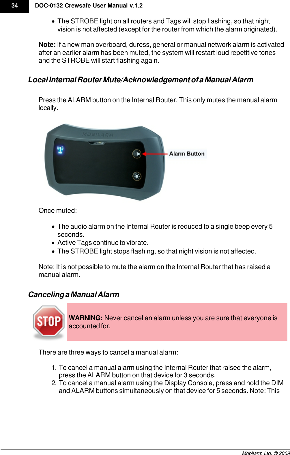 Draft34 DOC-0132 Crewsafe User Manual v.1.2Mobilarm Ltd. © 2009·The STROBE light on all routers and Tags will stop flashing, so that nightvision is not affected (except for the router from which the alarm originated).Note: If a new man overboard, duress, general or manual network alarm is activatedafter an earlier alarm has been muted, the system will restart loud repetitive tonesand the STROBE will start flashing again.Local Internal Router Mute/Acknowledgement of a Manual AlarmPress the ALARM button on the Internal Router. This only mutes the manual alarmlocally.Once muted:·The audio alarm on the Internal Router is reduced to a single beep every 5seconds.·Active Tags continue to vibrate.·The STROBE light stops flashing, so that night vision is not affected.Note: It is not possible to mute the alarm on the Internal Router that has raised amanual alarm.Canceling a Manual AlarmWARNING: Never cancel an alarm unless you are sure that everyone isaccounted for.There are three ways to cancel a manual alarm:1. To cancel a manual alarm using the Internal Router that raised the alarm,press the ALARM button on that device for 3 seconds.2. To cancel a manual alarm using the Display Console, press and hold the DIMand ALARM buttons simultaneously on that device for 5 seconds. Note: This