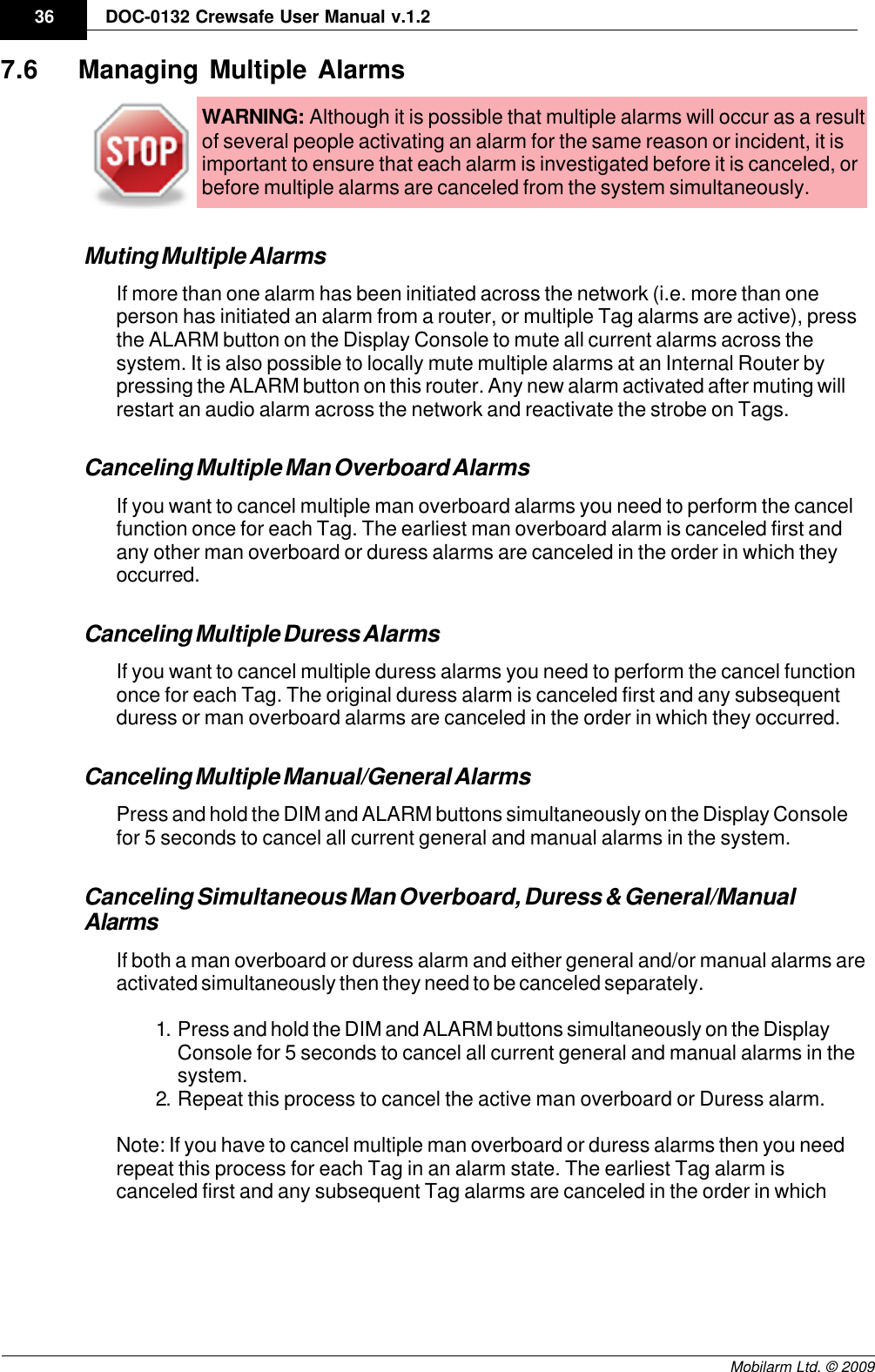 Draft36 DOC-0132 Crewsafe User Manual v.1.2Mobilarm Ltd. © 20097.6 Managing Multiple AlarmsWARNING: Although it is possible that multiple alarms will occur as a resultof several people activating an alarm for the same reason or incident, it isimportant to ensure that each alarm is investigated before it is canceled, orbefore multiple alarms are canceled from the system simultaneously.Muting Multiple AlarmsIf more than one alarm has been initiated across the network (i.e. more than oneperson has initiated an alarm from a router, or multiple Tag alarms are active), pressthe ALARM button on the Display Console to mute all current alarms across thesystem. It is also possible to locally mute multiple alarms at an Internal Router bypressing the ALARM button on this router. Any new alarm activated after muting willrestart an audio alarm across the network and reactivate the strobe on Tags.Canceling Multiple Man Overboard AlarmsIf you want to cancel multiple man overboard alarms you need to perform the cancelfunction once for each Tag. The earliest man overboard alarm is canceled first andany other man overboard or duress alarms are canceled in the order in which theyoccurred. Canceling Multiple Duress AlarmsIf you want to cancel multiple duress alarms you need to perform the cancel functiononce for each Tag. The original duress alarm is canceled first and any subsequentduress or man overboard alarms are canceled in the order in which they occurred.Canceling Multiple Manual/General AlarmsPress and hold the DIM and ALARM buttons simultaneously on the Display Consolefor 5 seconds to cancel all current general and manual alarms in the system.Canceling Simultaneous Man Overboard, Duress &amp; General/ManualAlarmsIf both a man overboard or duress alarm and either general and/or manual alarms areactivated simultaneously then they need to be canceled separately. 1. Press and hold the DIM and ALARM buttons simultaneously on the DisplayConsole for 5 seconds to cancel all current general and manual alarms in thesystem. 2. Repeat this process to cancel the active man overboard or Duress alarm. Note: If you have to cancel multiple man overboard or duress alarms then you needrepeat this process for each Tag in an alarm state. The earliest Tag alarm iscanceled first and any subsequent Tag alarms are canceled in the order in which