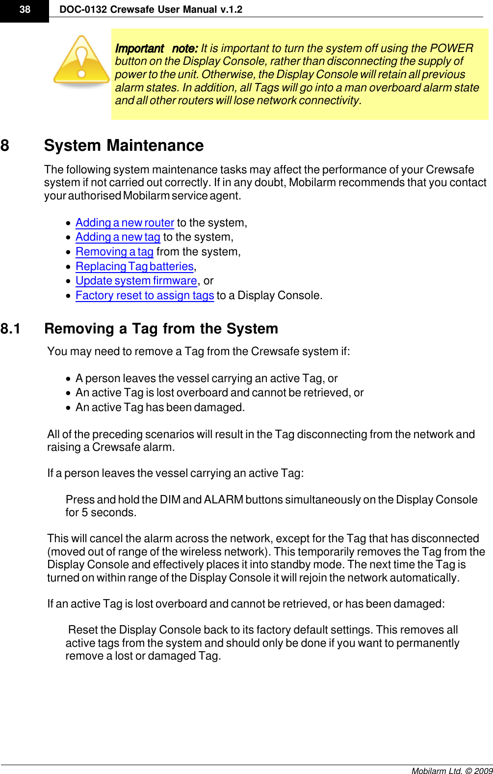 Draft38 DOC-0132 Crewsafe User Manual v.1.2Mobilarm Ltd. © 2009Important note: It is important to turn the system off using the POWERbutton on the Display Console, rather than disconnecting the supply ofpower to the unit. Otherwise, the Display Console will retain all previousalarm states. In addition, all Tags will go into a man overboard alarm stateand all other routers will lose network connectivity.8System MaintenanceThe following system maintenance tasks may affect the performance of your Crewsafesystem if not carried out correctly. If in any doubt, Mobilarm recommends that you contactyour authorised Mobilarm service agent.·Adding a new router to the system,·Adding a new tag to the system,·Removing a tag from the system,·Replacing Tag batteries,·Update system firmware, or·Factory reset to assign tags to a Display Console.8.1 Removing a Tag from the SystemYou may need to remove a Tag from the Crewsafe system if:·A person leaves the vessel carrying an active Tag, or·An active Tag is lost overboard and cannot be retrieved, or·An active Tag has been damaged.All of the preceding scenarios will result in the Tag disconnecting from the network andraising a Crewsafe alarm.If a person leaves the vessel carrying an active Tag: Press and hold the DIM and ALARM buttons simultaneously on the Display Consolefor 5 seconds. This will cancel the alarm across the network, except for the Tag that has disconnected(moved out of range of the wireless network). This temporarily removes the Tag from theDisplay Console and effectively places it into standby mode. The next time the Tag isturned on within range of the Display Console it will rejoin the network automatically. If an active Tag is lost overboard and cannot be retrieved, or has been damaged: Reset the Display Console back to its factory default settings. This removes allactive tags from the system and should only be done if you want to permanentlyremove a lost or damaged Tag. 