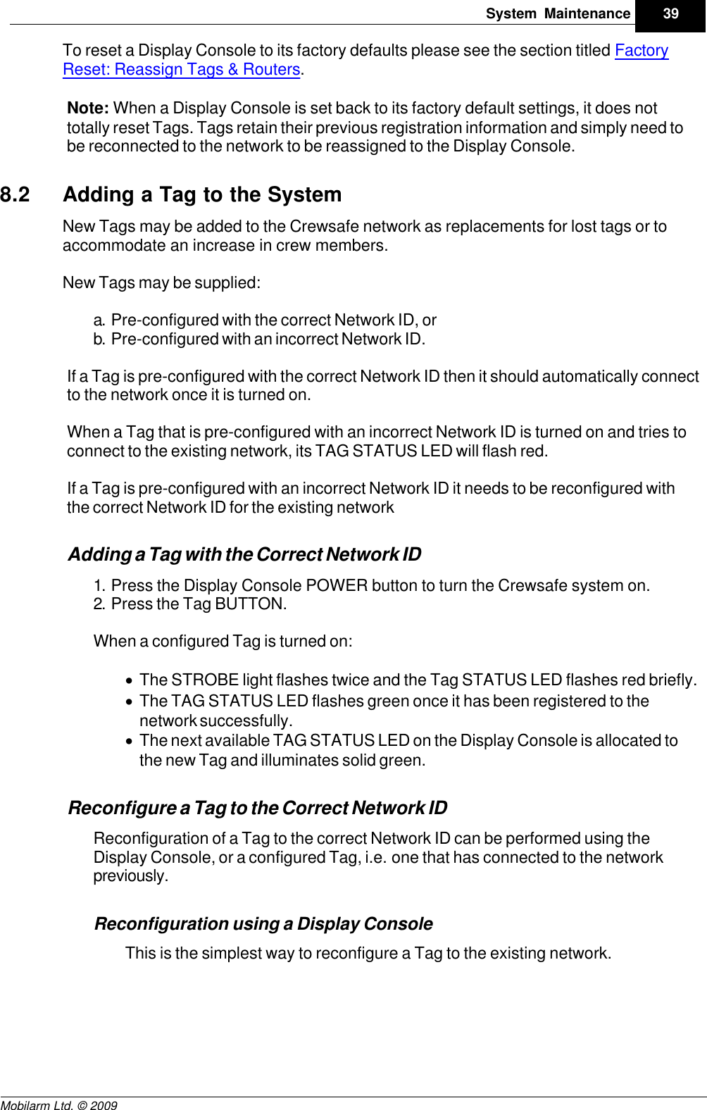 Draft39System MaintenanceMobilarm Ltd. © 2009To reset a Display Console to its factory defaults please see the section titled FactoryReset: Reassign Tags &amp; Routers.Note: When a Display Console is set back to its factory default settings, it does nottotally reset Tags. Tags retain their previous registration information and simply need tobe reconnected to the network to be reassigned to the Display Console.8.2 Adding a Tag to the SystemNew Tags may be added to the Crewsafe network as replacements for lost tags or toaccommodate an increase in crew members. New Tags may be supplied:a. Pre-configured with the correct Network ID, orb. Pre-configured with an incorrect Network ID.If a Tag is pre-configured with the correct Network ID then it should automatically connectto the network once it is turned on. When a Tag that is pre-configured with an incorrect Network ID is turned on and tries toconnect to the existing network, its TAG STATUS LED will flash red.If a Tag is pre-configured with an incorrect Network ID it needs to be reconfigured withthe correct Network ID for the existing networkAdding a Tag with the Correct Network ID1. Press the Display Console POWER button to turn the Crewsafe system on.2. Press the Tag BUTTON.When a configured Tag is turned on:·The STROBE light flashes twice and the Tag STATUS LED flashes red briefly.·The TAG STATUS LED flashes green once it has been registered to thenetwork successfully. ·The next available TAG STATUS LED on the Display Console is allocated tothe new Tag and illuminates solid green.Reconfigure a Tag to the Correct Network IDReconfiguration of a Tag to the correct Network ID can be performed using theDisplay Console, or a configured Tag, i.e. one that has connected to the networkpreviously. Reconfiguration using a Display ConsoleThis is the simplest way to reconfigure a Tag to the existing network. 