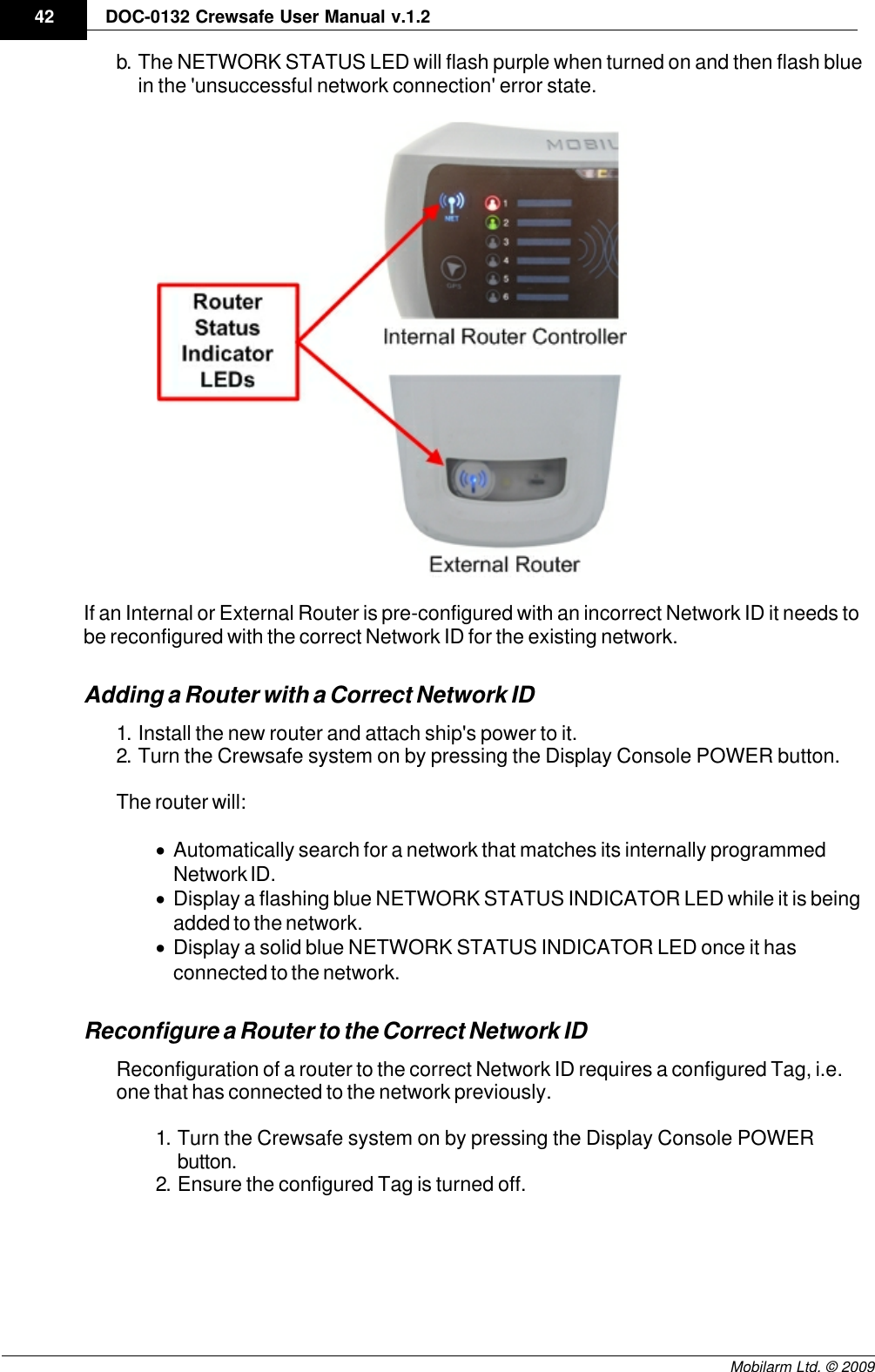 Draft42 DOC-0132 Crewsafe User Manual v.1.2Mobilarm Ltd. © 2009b. The NETWORK STATUS LED will flash purple when turned on and then flash bluein the &apos;unsuccessful network connection&apos; error state.If an Internal or External Router is pre-configured with an incorrect Network ID it needs tobe reconfigured with the correct Network ID for the existing network. Adding a Router with a Correct Network ID1. Install the new router and attach ship&apos;s power to it.2. Turn the Crewsafe system on by pressing the Display Console POWER button.The router will:·Automatically search for a network that matches its internally programmedNetwork ID. ·Display a flashing blue NETWORK STATUS INDICATOR LED while it is beingadded to the network.·Display a solid blue NETWORK STATUS INDICATOR LED once it hasconnected to the network.Reconfigure a Router to the Correct Network IDReconfiguration of a router to the correct Network ID requires a configured Tag, i.e. one that has connected to the network previously. 1. Turn the Crewsafe system on by pressing the Display Console POWERbutton.2. Ensure the configured Tag is turned off. 