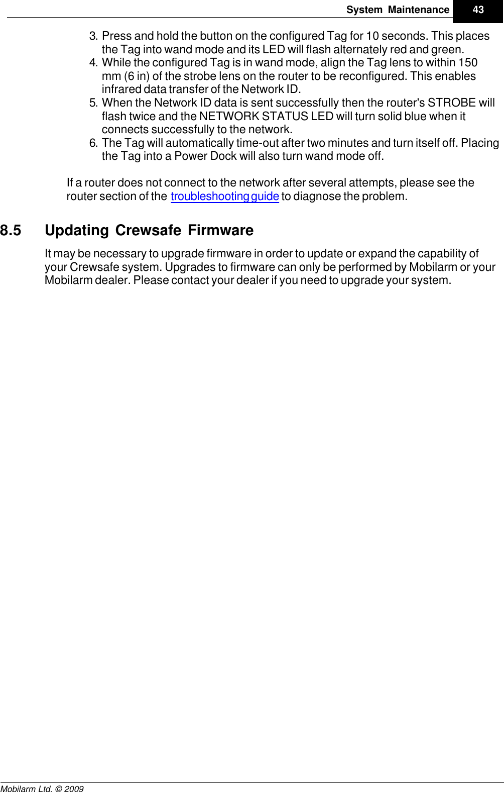 Draft43System MaintenanceMobilarm Ltd. © 20093. Press and hold the button on the configured Tag for 10 seconds. This placesthe Tag into wand mode and its LED will flash alternately red and green.4. While the configured Tag is in wand mode, align the Tag lens to within 150mm (6 in) of the strobe lens on the router to be reconfigured. This enablesinfrared data transfer of the Network ID.5. When the Network ID data is sent successfully then the router&apos;s STROBE willflash twice and the NETWORK STATUS LED will turn solid blue when itconnects successfully to the network.6. The Tag will automatically time-out after two minutes and turn itself off. Placingthe Tag into a Power Dock will also turn wand mode off.If a router does not connect to the network after several attempts, please see therouter section of the troubleshooting guide to diagnose the problem.8.5 Updating Crewsafe FirmwareIt may be necessary to upgrade firmware in order to update or expand the capability ofyour Crewsafe system. Upgrades to firmware can only be performed by Mobilarm or yourMobilarm dealer. Please contact your dealer if you need to upgrade your system.
