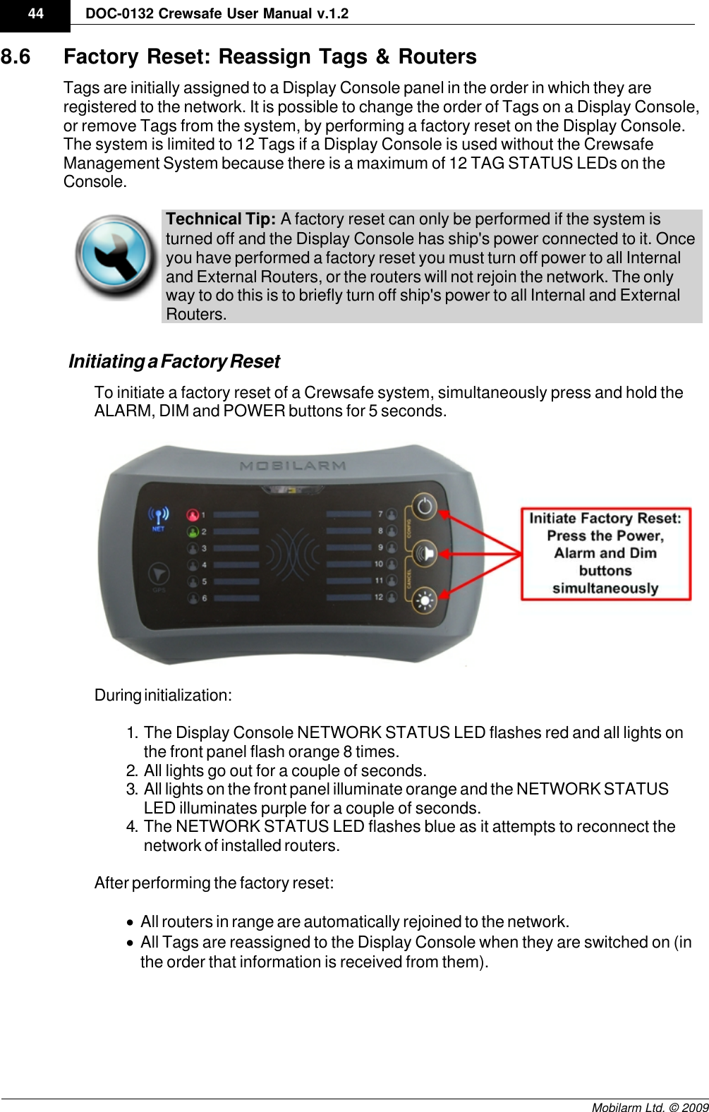 Draft44 DOC-0132 Crewsafe User Manual v.1.2Mobilarm Ltd. © 20098.6 Factory Reset: Reassign Tags &amp; RoutersTags are initially assigned to a Display Console panel in the order in which they areregistered to the network. It is possible to change the order of Tags on a Display Console,or remove Tags from the system, by performing a factory reset on the Display Console.The system is limited to 12 Tags if a Display Console is used without the CrewsafeManagement System because there is a maximum of 12 TAG STATUS LEDs on theConsole. Technical Tip: A factory reset can only be performed if the system isturned off and the Display Console has ship&apos;s power connected to it. Onceyou have performed a factory reset you must turn off power to all Internaland External Routers, or the routers will not rejoin the network. The onlyway to do this is to briefly turn off ship&apos;s power to all Internal and ExternalRouters. Initiating a Factory ResetTo initiate a factory reset of a Crewsafe system, simultaneously press and hold theALARM, DIM and POWER buttons for 5 seconds.During initialization:1. The Display Console NETWORK STATUS LED flashes red and all lights onthe front panel flash orange 8 times. 2. All lights go out for a couple of seconds.3. All lights on the front panel illuminate orange and the NETWORK STATUSLED illuminates purple for a couple of seconds.4. The NETWORK STATUS LED flashes blue as it attempts to reconnect thenetwork of installed routers.After performing the factory reset:·All routers in range are automatically rejoined to the network.·All Tags are reassigned to the Display Console when they are switched on (inthe order that information is received from them). 