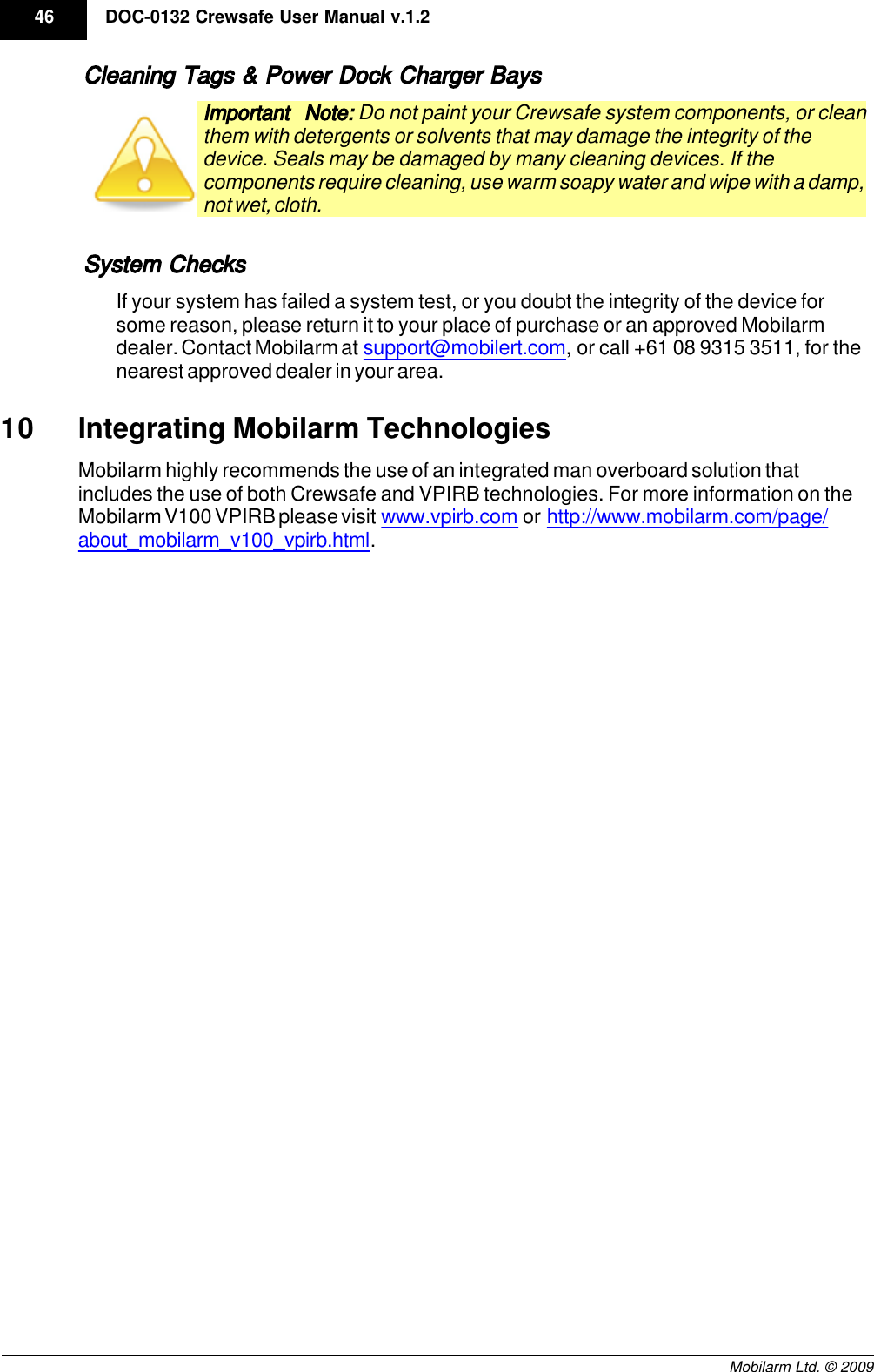 Draft46 DOC-0132 Crewsafe User Manual v.1.2Mobilarm Ltd. © 2009Cleaning Tags &amp; Power Dock Charger BaysImportant Note: Do not paint your Crewsafe system components, or cleanthem with detergents or solvents that may damage the integrity of thedevice. Seals may be damaged by many cleaning devices. If thecomponents require cleaning, use warm soapy water and wipe with a damp,not wet, cloth.System ChecksIf your system has failed a system test, or you doubt the integrity of the device forsome reason, please return it to your place of purchase or an approved Mobilarmdealer. Contact Mobilarm at support@mobilert.com, or call +61 08 9315 3511, for thenearest approved dealer in your area.10 Integrating Mobilarm TechnologiesMobilarm highly recommends the use of an integrated man overboard solution thatincludes the use of both Crewsafe and VPIRB technologies. For more information on theMobilarm V100 VPIRB please visit www.vpirb.com or http://www.mobilarm.com/page/about_mobilarm_v100_vpirb.html. 