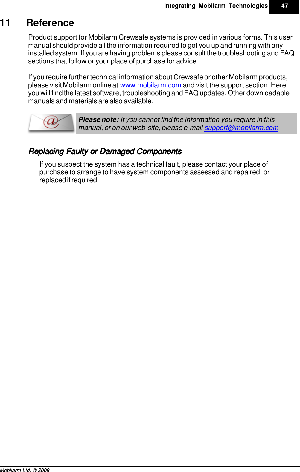 Draft47Integrating Mobilarm TechnologiesMobilarm Ltd. © 200911 ReferenceProduct support for Mobilarm Crewsafe systems is provided in various forms. This usermanual should provide all the information required to get you up and running with anyinstalled system. If you are having problems please consult the troubleshooting and FAQsections that follow or your place of purchase for advice.If you require further technical information about Crewsafe or other Mobilarm products,please visit Mobilarm online at  www.mobilarm.com and visit the support section. Hereyou will find the latest software, troubleshooting and FAQ updates. Other downloadablemanuals and materials are also available. Please note: If you cannot find the information you require in thismanual, or on our web-site, please e-mail support@mobilarm.com Replacing Faulty or Damaged ComponentsIf you suspect the system has a technical fault, please contact your place ofpurchase to arrange to have system components assessed and repaired, orreplaced if required. 