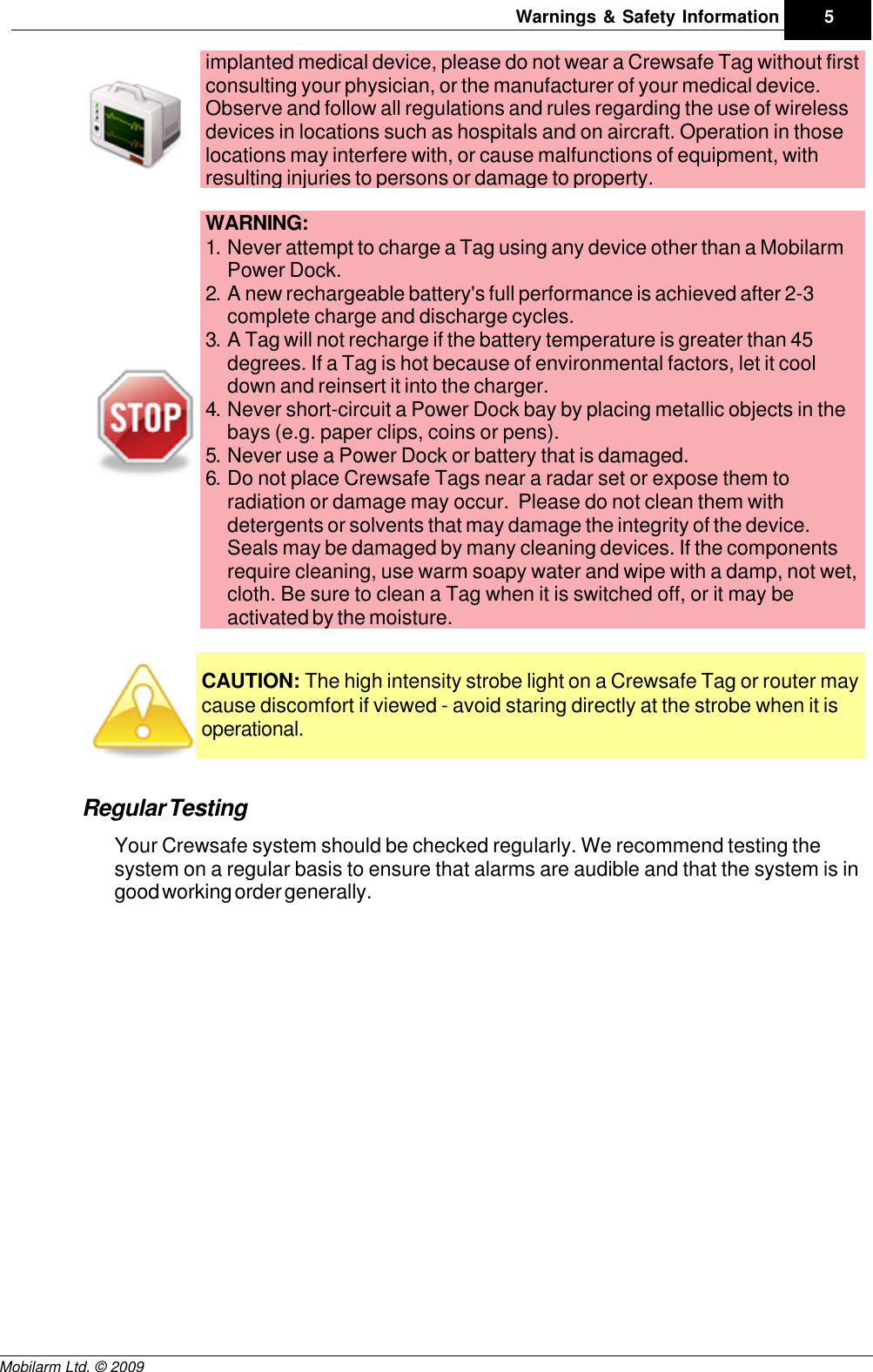 Draft5Warnings &amp; Safety InformationMobilarm Ltd. © 2009implanted medical device, please do not wear a Crewsafe Tag without firstconsulting your physician, or the manufacturer of your medical device.Observe and follow all regulations and rules regarding the use of wirelessdevices in locations such as hospitals and on aircraft. Operation in thoselocations may interfere with, or cause malfunctions of equipment, withresulting injuries to persons or damage to property.WARNING: 1. Never attempt to charge a Tag using any device other than a MobilarmPower Dock.2. A new rechargeable battery&apos;s full performance is achieved after 2-3complete charge and discharge cycles.3. A Tag will not recharge if the battery temperature is greater than 45degrees. If a Tag is hot because of environmental factors, let it cooldown and reinsert it into the charger.4. Never short-circuit a Power Dock bay by placing metallic objects in thebays (e.g. paper clips, coins or pens).5. Never use a Power Dock or battery that is damaged.6. Do not place Crewsafe Tags near a radar set or expose them toradiation or damage may occur.  Please do not clean them withdetergents or solvents that may damage the integrity of the device.Seals may be damaged by many cleaning devices. If the componentsrequire cleaning, use warm soapy water and wipe with a damp, not wet,cloth. Be sure to clean a Tag when it is switched off, or it may beactivated by the moisture.CAUTION: The high intensity strobe light on a Crewsafe Tag or router maycause discomfort if viewed - avoid staring directly at the strobe when it isoperational.Regular TestingYour Crewsafe system should be checked regularly. We recommend testing thesystem on a regular basis to ensure that alarms are audible and that the system is ingood working order generally.