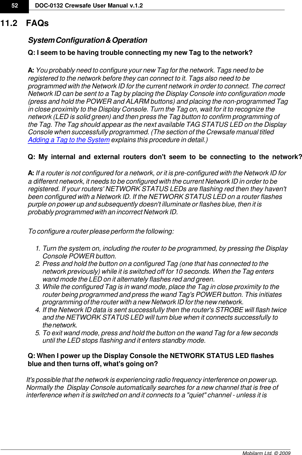 Draft52 DOC-0132 Crewsafe User Manual v.1.2Mobilarm Ltd. © 200911.2 FAQsSystem Configuration &amp; OperationQ: I seem to be having trouble connecting my new Tag to the network?A: You probably need to configure your new Tag for the network. Tags need to beregistered to the network before they can connect to it. Tags also need to beprogrammed with the Network ID for the current network in order to connect. The correctNetwork ID can be sent to a Tag by placing the Display Console into configuration mode(press and hold the POWER and ALARM buttons) and placing the non-programmed Tagin close proximity to the Display Console. Turn the Tag on, wait for it to recognize thenetwork (LED is solid green) and then press the Tag button to confirm programming ofthe Tag. The Tag should appear as the next available TAG STATUS LED on the DisplayConsole when successfully programmed. (The section of the Crewsafe manual titled Adding a Tag to the System explains this procedure in detail.)Q: My internal and external routers don&apos;t seem to be connecting to the network?A: If a router is not configured for a network, or it is pre-configured with the Network ID fora different network, it needs to be configured with the current Network ID in order to beregistered. If your routers&apos; NETWORK STATUS LEDs are flashing red then they haven&apos;tbeen configured with a Network ID. If the NETWORK STATUS LED on a router flashespurple on power up and subsequently doesn&apos;t illuminate or flashes blue, then it isprobably programmed with an incorrect Network ID.To configure a router please perform the following:1. Turn the system on, including the router to be programmed, by pressing the DisplayConsole POWER button. 2. Press and hold the button on a configured Tag (one that has connected to thenetwork previously) while it is switched off for 10 seconds. When the Tag enterswand mode the LED on it alternately flashes red and green.3. While the configured Tag is in wand mode, place the Tag in close proximity to therouter being programmed and press the wand Tag&apos;s POWER button. This initiatesprogramming of the router with a new Network ID for the new network. 4. If the Network ID data is sent successfully then the router&apos;s STROBE will flash twiceand the NETWORK STATUS LED will turn blue when it connects successfully tothe network.5. To exit wand mode, press and hold the button on the wand Tag for a few secondsuntil the LED stops flashing and it enters standby mode.Q: When I power up the Display Console the NETWORK STATUS LED flashesblue and then turns off, what&apos;s going on?It&apos;s possible that the network is experiencing radio frequency interference on power up.Normally the  Display Console automatically searches for a new channel that is free ofinterference when it is switched on and it connects to a &quot;quiet&quot; channel - unless it is