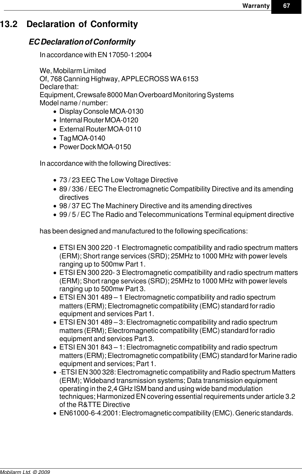 Draft67WarrantyMobilarm Ltd. © 200913.2 Declaration of ConformityEC Declaration of ConformityIn accordance with EN 17050-1:2004We, Mobilarm LimitedOf, 768 Canning Highway, APPLECROSS WA 6153Declare that: Equipment, Crewsafe 8000 Man Overboard Monitoring SystemsModel name / number: ·Display Console MOA-0130 ·Internal Router MOA-0120 ·External Router MOA-0110 ·Tag MOA-0140 ·Power Dock MOA-0150 In accordance with the following Directives:·73 / 23 EEC The Low Voltage Directive ·89 / 336 / EEC The Electromagnetic Compatibility Directive and its amendingdirectives ·98 / 37 EC The Machinery Directive and its amending directives ·99 / 5 / EC The Radio and Telecommunications Terminal equipment directive has been designed and manufactured to the following specifications:·ETSI EN 300 220 -1 Electromagnetic compatibility and radio spectrum matters(ERM); Short range services (SRD); 25MHz to 1000 MHz with power levelsranging up to 500mw Part 1. ·ETSI EN 300 220- 3 Electromagnetic compatibility and radio spectrum matters(ERM); Short range services (SRD); 25MHz to 1000 MHz with power levelsranging up to 500mw Part 3. ·ETSI EN 301 489 – 1 Electromagnetic compatibility and radio spectrummatters (ERM); Electromagnetic compatibility (EMC) standard for radioequipment and services Part 1. ·ETSI EN 301 489 – 3: Electromagnetic compatibility and radio spectrummatters (ERM); Electromagnetic compatibility (EMC) standard for radioequipment and services Part 3. ·ETSI EN 301 843 – 1: Electromagnetic compatibility and radio spectrummatters (ERM); Electromagnetic compatibility (EMC) standard for Marine radioequipment and services; Part 1. ··ETSI EN 300 328: Electromagnetic compatibility and Radio spectrum Matters(ERM); Wideband transmission systems; Data transmission equipmentoperating in the 2,4 GHz ISM band and using wide band modulationtechniques; Harmonized EN covering essential requirements under article 3.2of the R&amp;TTE Directive·EN61000-6-4:2001: Electromagnetic compatibility (EMC). Generic standards.