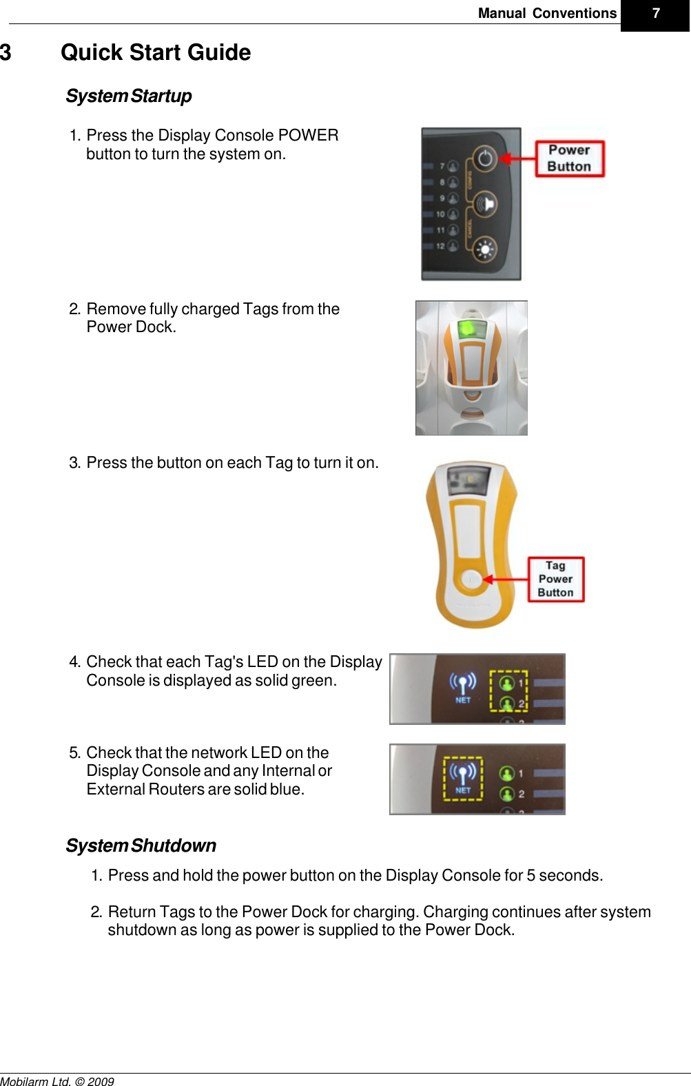 Draft7Manual ConventionsMobilarm Ltd. © 20093 Quick Start GuideSystem Startup1. Press the Display Console POWERbutton to turn the system on.  2. Remove fully charged Tags from thePower Dock.3. Press the button on each Tag to turn it on.4. Check that each Tag&apos;s LED on the DisplayConsole is displayed as solid green.5. Check that the network LED on theDisplay Console and any Internal orExternal Routers are solid blue.System Shutdown1. Press and hold the power button on the Display Console for 5 seconds.2. Return Tags to the Power Dock for charging. Charging continues after systemshutdown as long as power is supplied to the Power Dock.