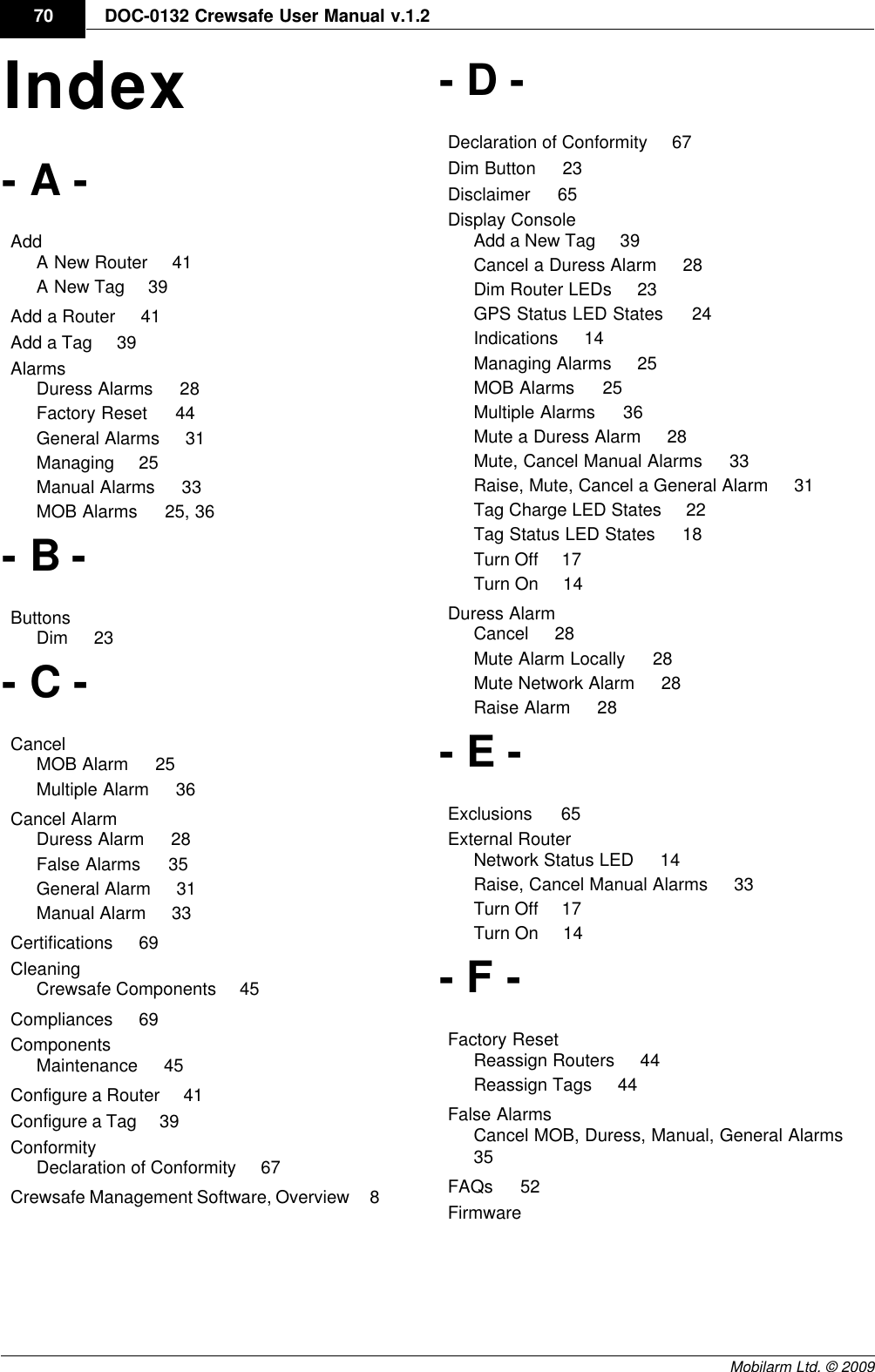 DraftDOC-0132 Crewsafe User Manual v.1.270Mobilarm Ltd. © 2009Index- A -Add    A New Router     41A New Tag     39Add a Router     41Add a Tag     39Alarms    Duress Alarms     28Factory Reset     44General Alarms     31Managing     25Manual Alarms     33MOB Alarms     25, 36- B -Buttons    Dim     23- C -Cancel    MOB Alarm     25Multiple Alarm     36Cancel Alarm    Duress Alarm     28False Alarms     35General Alarm     31Manual Alarm     33Certifications     69Cleaning    Crewsafe Components     45Compliances     69Components    Maintenance     45Configure a Router     41Configure a Tag     39Conformity    Declaration of Conformity     67Crewsafe Management Software, Overview     8- D -Declaration of Conformity     67Dim Button     23Disclaimer     65Display Console    Add a New Tag     39Cancel a Duress Alarm     28Dim Router LEDs     23GPS Status LED States     24Indications     14Managing Alarms     25MOB Alarms     25Multiple Alarms     36Mute a Duress Alarm     28Mute, Cancel Manual Alarms     33Raise, Mute, Cancel a General Alarm     31Tag Charge LED States     22Tag Status LED States     18Turn Off     17Turn On     14Duress Alarm    Cancel     28Mute Alarm Locally     28Mute Network Alarm     28Raise Alarm     28- E -Exclusions     65External Router    Network Status LED     14Raise, Cancel Manual Alarms     33Turn Off     17Turn On     14- F -Factory Reset    Reassign Routers     44Reassign Tags     44False Alarms    Cancel MOB, Duress, Manual, General Alarms    35FAQs     52Firmware    