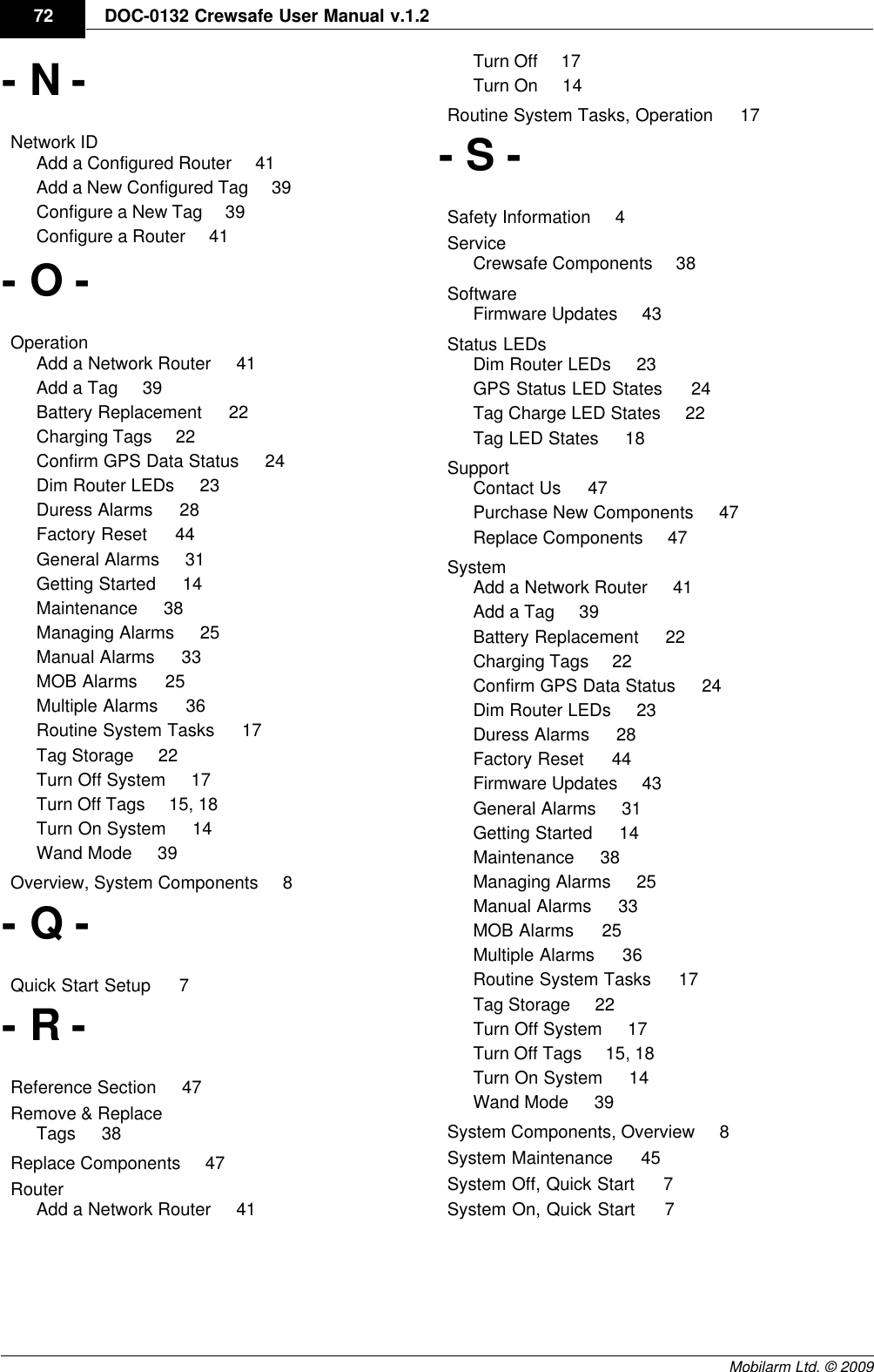 DraftDOC-0132 Crewsafe User Manual v.1.272Mobilarm Ltd. © 2009- N -Network ID    Add a Configured Router     41Add a New Configured Tag     39Configure a New Tag     39Configure a Router     41- O -Operation    Add a Network Router     41Add a Tag     39Battery Replacement     22Charging Tags     22Confirm GPS Data Status     24Dim Router LEDs     23Duress Alarms     28Factory Reset     44General Alarms     31Getting Started     14Maintenance     38Managing Alarms     25Manual Alarms     33MOB Alarms     25Multiple Alarms     36Routine System Tasks     17Tag Storage     22Turn Off System     17Turn Off Tags     15, 18Turn On System     14Wand Mode     39Overview, System Components     8- Q -Quick Start Setup     7- R -Reference Section     47Remove &amp; Replace    Tags     38Replace Components     47Router    Add a Network Router     41Turn Off     17Turn On     14Routine System Tasks, Operation     17- S -Safety Information     4Service    Crewsafe Components     38Software    Firmware Updates     43Status LEDs    Dim Router LEDs     23GPS Status LED States     24Tag Charge LED States     22Tag LED States     18Support    Contact Us     47Purchase New Components     47Replace Components     47System    Add a Network Router     41Add a Tag     39Battery Replacement     22Charging Tags     22Confirm GPS Data Status     24Dim Router LEDs     23Duress Alarms     28Factory Reset     44Firmware Updates     43General Alarms     31Getting Started     14Maintenance     38Managing Alarms     25Manual Alarms     33MOB Alarms     25Multiple Alarms     36Routine System Tasks     17Tag Storage     22Turn Off System     17Turn Off Tags     15, 18Turn On System     14Wand Mode     39System Components, Overview     8System Maintenance     45System Off, Quick Start     7System On, Quick Start     7