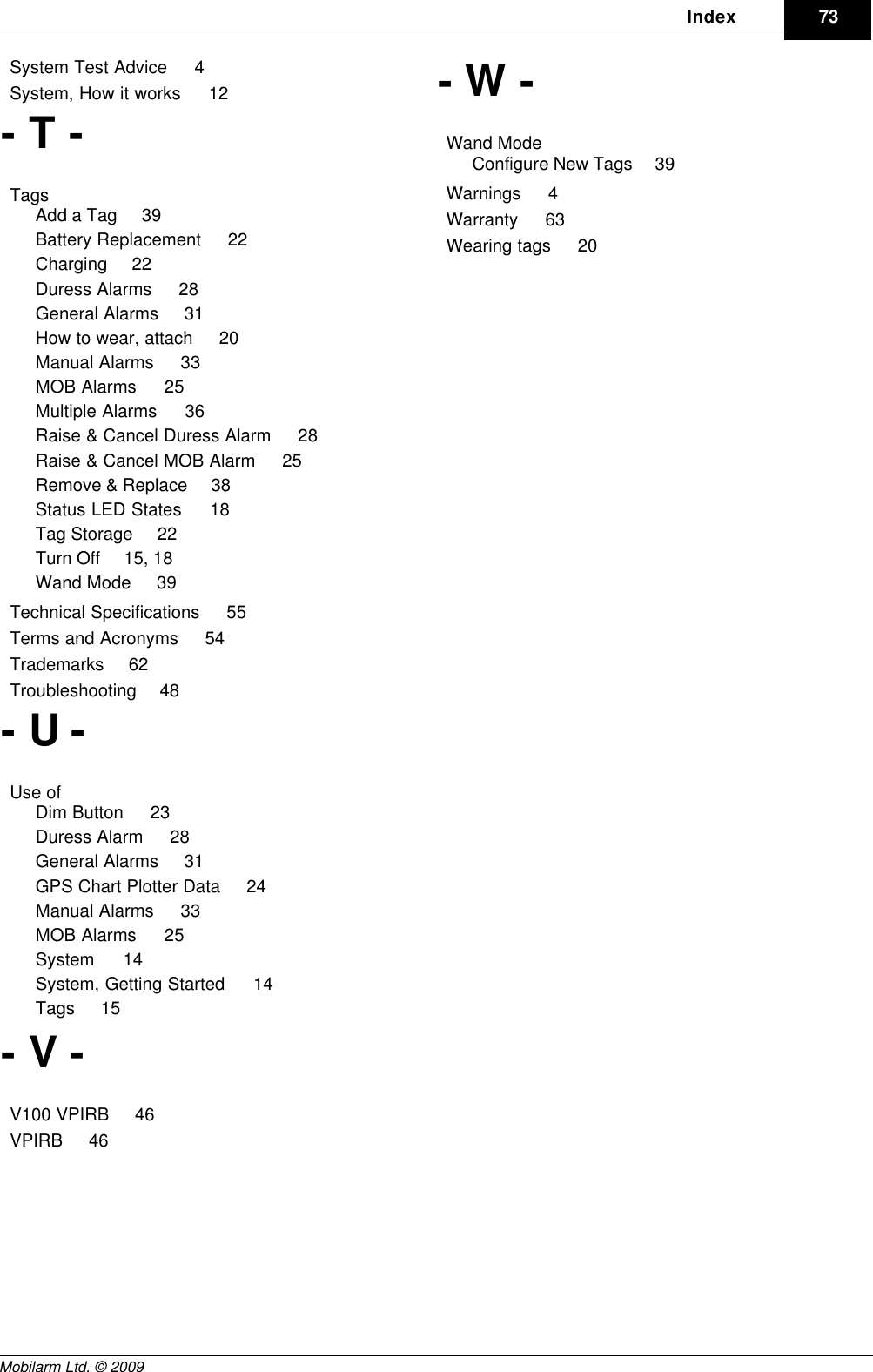 DraftIndex 73Mobilarm Ltd. © 2009System Test Advice     4System, How it works     12- T -Tags    Add a Tag     39Battery Replacement     22Charging     22Duress Alarms     28General Alarms     31How to wear, attach     20Manual Alarms     33MOB Alarms     25Multiple Alarms     36Raise &amp; Cancel Duress Alarm     28Raise &amp; Cancel MOB Alarm     25Remove &amp; Replace     38Status LED States     18Tag Storage     22Turn Off     15, 18Wand Mode     39Technical Specifications     55Terms and Acronyms     54Trademarks     62Troubleshooting     48- U -Use of    Dim Button     23Duress Alarm     28General Alarms     31GPS Chart Plotter Data     24Manual Alarms     33MOB Alarms     25System     14System, Getting Started     14Tags     15- V -V100 VPIRB     46VPIRB     46- W -Wand Mode    Configure New Tags     39Warnings     4Warranty     63Wearing tags     20