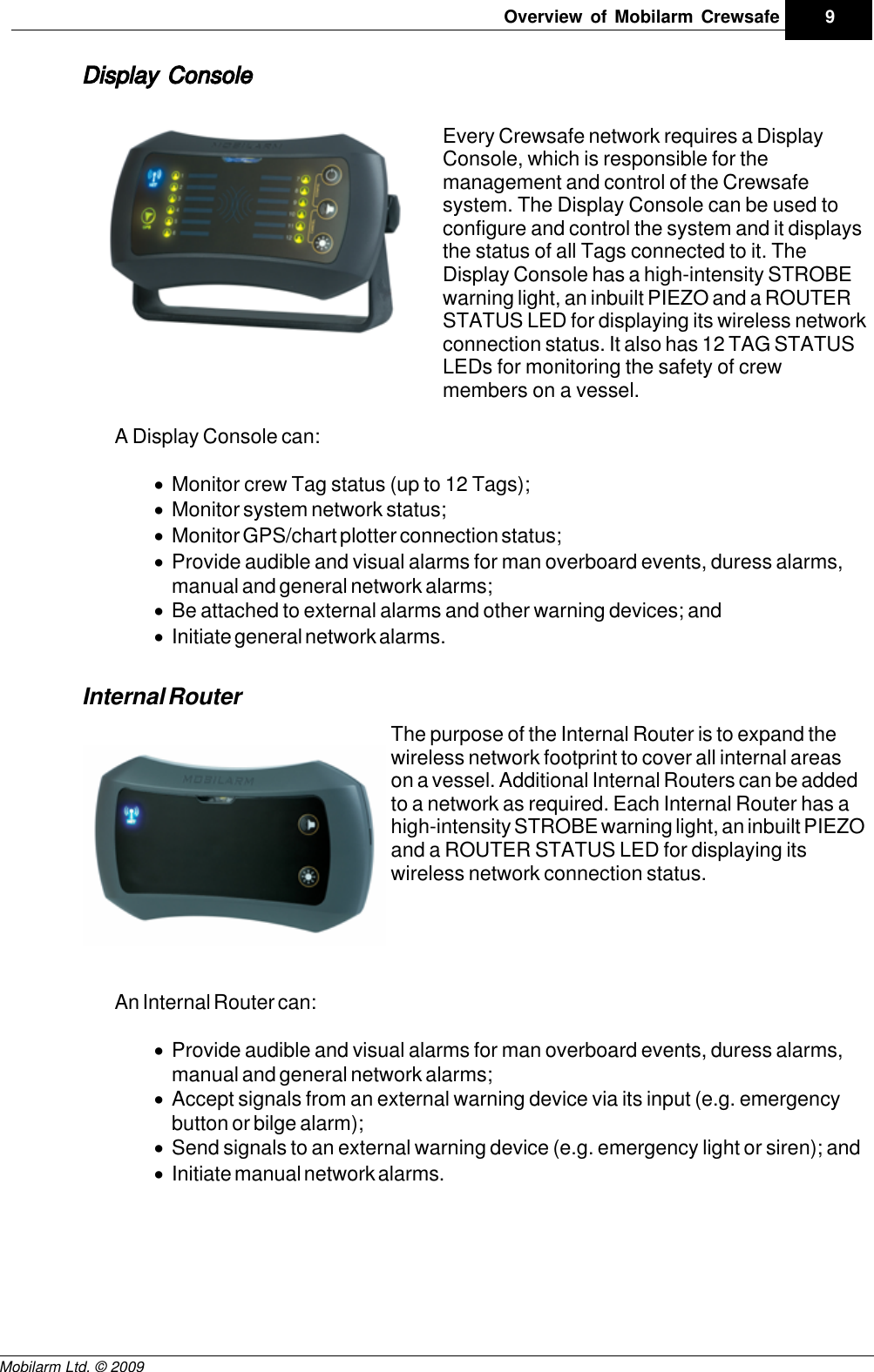 Draft9Overview of Mobilarm CrewsafeMobilarm Ltd. © 2009Display ConsoleEvery Crewsafe network requires a DisplayConsole, which is responsible for themanagement and control of the Crewsafesystem. The Display Console can be used toconfigure and control the system and it displaysthe status of all Tags connected to it. TheDisplay Console has a high-intensity STROBEwarning light, an inbuilt PIEZO and a ROUTERSTATUS LED for displaying its wireless networkconnection status. It also has 12 TAG STATUSLEDs for monitoring the safety of crewmembers on a vessel.A Display Console can:·Monitor crew Tag status (up to 12 Tags);·Monitor system network status;·Monitor GPS/chart plotter connection status;·Provide audible and visual alarms for man overboard events, duress alarms,manual and general network alarms; ·Be attached to external alarms and other warning devices; and·Initiate general network alarms.Internal RouterThe purpose of the Internal Router is to expand thewireless network footprint to cover all internal areason a vessel. Additional Internal Routers can be addedto a network as required. Each Internal Router has ahigh-intensity STROBE warning light, an inbuilt PIEZOand a ROUTER STATUS LED for displaying itswireless network connection status. An Internal Router can:·Provide audible and visual alarms for man overboard events, duress alarms,manual and general network alarms; ·Accept signals from an external warning device via its input (e.g. emergencybutton or bilge alarm); ·Send signals to an external warning device (e.g. emergency light or siren); and·Initiate manual network alarms.