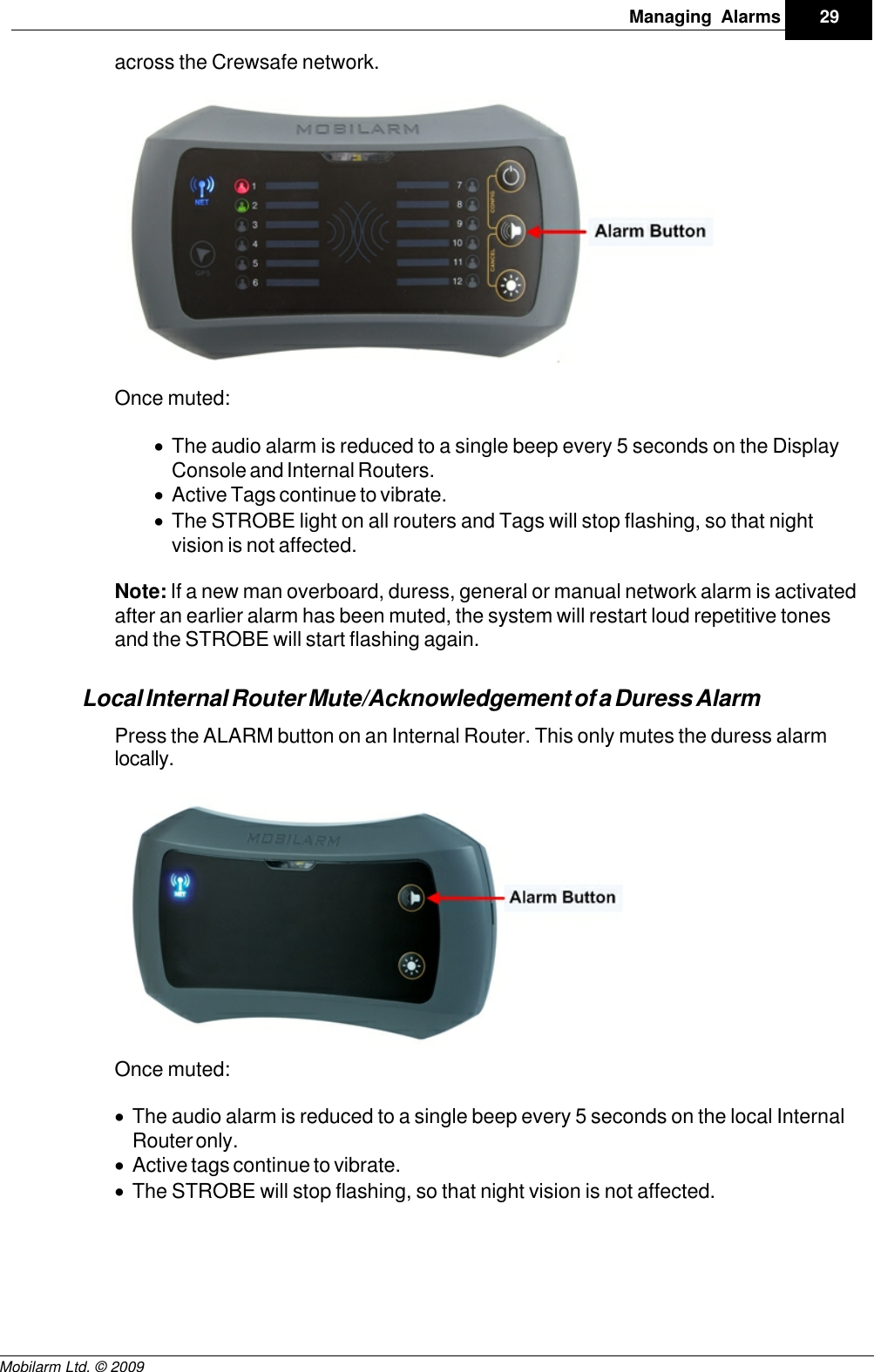 Draft29Managing AlarmsMobilarm Ltd. © 2009across the Crewsafe network.Once muted:·The audio alarm is reduced to a single beep every 5 seconds on the DisplayConsole and Internal Routers.·Active Tags continue to vibrate.·The STROBE light on all routers and Tags will stop flashing, so that nightvision is not affected.Note: If a new man overboard, duress, general or manual network alarm is activatedafter an earlier alarm has been muted, the system will restart loud repetitive tonesand the STROBE will start flashing again.Local Internal Router Mute/Acknowledgement of a Duress AlarmPress the ALARM button on an Internal Router. This only mutes the duress alarmlocally.Once muted:·The audio alarm is reduced to a single beep every 5 seconds on the local InternalRouter only.·Active tags continue to vibrate.·The STROBE will stop flashing, so that night vision is not affected.