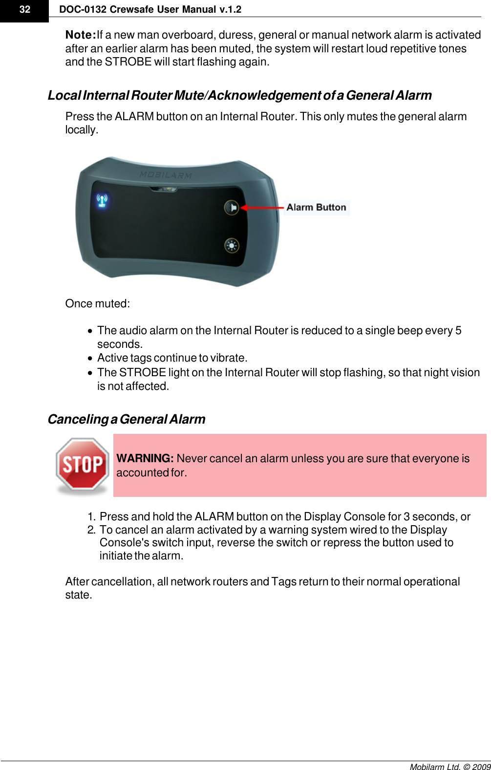 Draft32 DOC-0132 Crewsafe User Manual v.1.2Mobilarm Ltd. © 2009Note: If a new man overboard, duress, general or manual network alarm is activatedafter an earlier alarm has been muted, the system will restart loud repetitive tonesand the STROBE will start flashing again.Local Internal Router Mute/Acknowledgement of a General AlarmPress the ALARM button on an Internal Router. This only mutes the general alarmlocally.Once muted:·The audio alarm on the Internal Router is reduced to a single beep every 5seconds.·Active tags continue to vibrate.·The STROBE light on the Internal Router will stop flashing, so that night visionis not affected.Canceling a General AlarmWARNING: Never cancel an alarm unless you are sure that everyone isaccounted for.1. Press and hold the ALARM button on the Display Console for 3 seconds, or2. To cancel an alarm activated by a warning system wired to the DisplayConsole&apos;s switch input, reverse the switch or repress the button used toinitiate the alarm.After cancellation, all network routers and Tags return to their normal operationalstate.