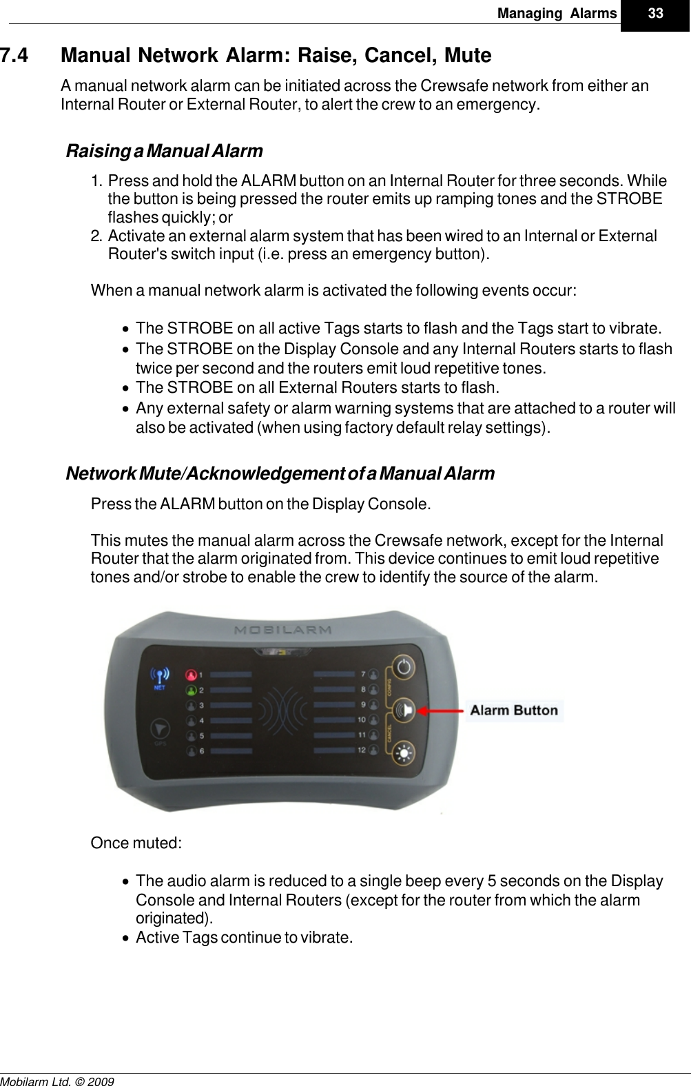 Draft33Managing AlarmsMobilarm Ltd. © 20097.4 Manual Network Alarm: Raise, Cancel, MuteA manual network alarm can be initiated across the Crewsafe network from either anInternal Router or External Router, to alert the crew to an emergency.Raising a Manual Alarm1. Press and hold the ALARM button on an Internal Router for three seconds. Whilethe button is being pressed the router emits up ramping tones and the STROBEflashes quickly; or2. Activate an external alarm system that has been wired to an Internal or ExternalRouter&apos;s switch input (i.e. press an emergency button). When a manual network alarm is activated the following events occur:·The STROBE on all active Tags starts to flash and the Tags start to vibrate.·The STROBE on the Display Console and any Internal Routers starts to flashtwice per second and the routers emit loud repetitive tones.·The STROBE on all External Routers starts to flash.·Any external safety or alarm warning systems that are attached to a router willalso be activated (when using factory default relay settings). Network Mute/Acknowledgement of a Manual AlarmPress the ALARM button on the Display Console. This mutes the manual alarm across the Crewsafe network, except for the InternalRouter that the alarm originated from. This device continues to emit loud repetitivetones and/or strobe to enable the crew to identify the source of the alarm.Once muted:·The audio alarm is reduced to a single beep every 5 seconds on the DisplayConsole and Internal Routers (except for the router from which the alarmoriginated). ·Active Tags continue to vibrate.