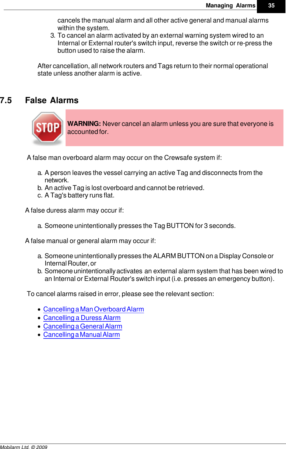Draft35Managing AlarmsMobilarm Ltd. © 2009cancels the manual alarm and all other active general and manual alarmswithin the system.3. To cancel an alarm activated by an external warning system wired to anInternal or External router&apos;s switch input, reverse the switch or re-press thebutton used to raise the alarm.After cancellation, all network routers and Tags return to their normal operationalstate unless another alarm is active.7.5 False AlarmsWARNING: Never cancel an alarm unless you are sure that everyone isaccounted for.A false man overboard alarm may occur on the Crewsafe system if:a. A person leaves the vessel carrying an active Tag and disconnects from thenetwork.b. An active Tag is lost overboard and cannot be retrieved.c. A Tag&apos;s battery runs flat.A false duress alarm may occur if:a. Someone unintentionally presses the Tag BUTTON for 3 seconds.A false manual or general alarm may occur if:a. Someone unintentionally presses the ALARM BUTTON on a Display Console orInternal Router, or b. Someone unintentionally activates  an external alarm system that has been wired toan Internal or External Router&apos;s switch input (i.e. presses an emergency button).To cancel alarms raised in error, please see the relevant section:·Cancelling a Man Overboard Alarm·Cancelling a Duress Alarm·Cancelling a General Alarm·Cancelling a Manual Alarm