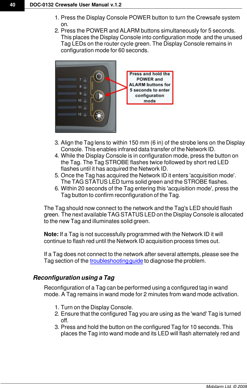 Draft40 DOC-0132 Crewsafe User Manual v.1.2Mobilarm Ltd. © 20091. Press the Display Console POWER button to turn the Crewsafe systemon.2. Press the POWER and ALARM buttons simultaneously for 5 seconds.This places the Display Console into configuration mode  and the unusedTag LEDs on the router cycle green. The Display Console remains inconfiguration mode for 60 seconds.3. Align the Tag lens to within 150 mm (6 in) of the strobe lens on the DisplayConsole. This enables infrared data transfer of the Network ID.4. While the Display Console is in configuration mode, press the button onthe Tag. The Tag STROBE flashes twice followed by short red LEDflashes until it has acquired the Network ID. 5. Once the Tag has acquired the Network ID it enters &apos;acquisition mode&apos;.The TAG STATUS LED turns solid green and the STROBE flashes.6. Within 20 seconds of the Tag entering this &apos;acquisition mode&apos;, press theTag button to confirm reconfiguration of the Tag.The Tag should now connect to the network and the Tag&apos;s LED should flashgreen. The next available TAG STATUS LED on the Display Console is allocatedto the new Tag and illuminates solid green.Note: If a Tag is not successfully programmed with the Network ID it willcontinue to flash red until the Network ID acquisition process times out.If a Tag does not connect to the network after several attempts, please see theTag section of the troubleshooting guide to diagnose the problem.Reconfiguration using a TagReconfiguration of a Tag can be performed using a configured tag in wandmode. A Tag remains in wand mode for 2 minutes from wand mode activation.1. Turn on the Display Console.2. Ensure that the configured Tag you are using as the &apos;wand&apos; Tag is turnedoff. 3. Press and hold the button on the configured Tag for 10 seconds. Thisplaces the Tag into wand mode and its LED will flash alternately red and