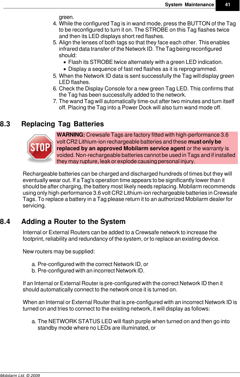 Draft41System MaintenanceMobilarm Ltd. © 2009green.4. While the configured Tag is in wand mode, press the BUTTON of the Tagto be reconfigured to turn it on. The STROBE on this Tag flashes twiceand then its LED displays short red flashes.5. Align the lenses of both tags so that they face each other. This enablesinfrared data transfer of the Network ID. The Tag being reconfiguredshould:·Flash its STROBE twice alternately with a green LED indication.·Display a sequence of fast red flashes as it is reprogrammed.5. When the Network ID data is sent successfully the Tag will display greenLED flashes.6. Check the Display Console for a new green Tag LED. This confirms thatthe Tag has been successfully added to the network.7. The wand Tag will automatically time-out after two minutes and turn itselfoff. Placing the Tag into a Power Dock will also turn wand mode off.8.3 Replacing Tag BatteriesWARNING: Crewsafe Tags are factory fitted with high-performance 3.6volt CR2 Lithium-ion rechargeable batteries and these must only bereplaced by an approved Mobilarm service agent or the warranty isvoided. Non-rechargeable batteries cannot be used in Tags and if installedthey may rupture, leak or explode causing personal injury. Rechargeable batteries can be charged and discharged hundreds of times but they willeventually wear out. If a Tag&apos;s operation time appears to be significantly lower than itshould be after charging, the battery most likely needs replacing. Mobilarm recommendsusing only high-performance 3.6 volt CR2 Lithium-ion rechargeable batteries in CrewsafeTags. To replace a battery in a Tag please return it to an authorized Mobilarm dealer forservicing.8.4 Adding a Router to the SystemInternal or External Routers can be added to a Crewsafe network to increase thefootprint, reliability and redundancy of the system, or to replace an existing device. New routers may be supplied:a. Pre-configured with the correct Network ID, orb. Pre-configured with an incorrect Network ID.If an Internal or External Router is pre-configured with the correct Network ID then itshould automatically connect to the network once it is turned on. When an Internal or External Router that is pre-configured with an incorrect Network ID isturned on and tries to connect to the existing network, it will display as follows:a. The NETWORK STATUS LED will flash purple when turned on and then go intostandby mode where no LEDs are illuminated, or