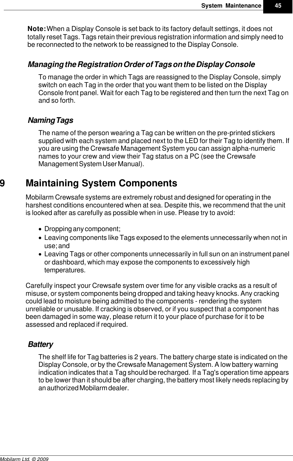 Draft45System MaintenanceMobilarm Ltd. © 2009Note: When a Display Console is set back to its factory default settings, it does nottotally reset Tags. Tags retain their previous registration information and simply need tobe reconnected to the network to be reassigned to the Display Console.Managing the Registration Order of Tags on the Display ConsoleTo manage the order in which Tags are reassigned to the Display Console, simplyswitch on each Tag in the order that you want them to be listed on the DisplayConsole front panel. Wait for each Tag to be registered and then turn the next Tag onand so forth. Naming TagsThe name of the person wearing a Tag can be written on the pre-printed stickerssupplied with each system and placed next to the LED for their Tag to identify them. Ifyou are using the Crewsafe Management System you can assign alpha-numericnames to your crew and view their Tag status on a PC (see the CrewsafeManagement System User Manual).9Maintaining System ComponentsMobilarm Crewsafe systems are extremely robust and designed for operating in theharshest conditions encountered when at sea. Despite this, we recommend that the unitis looked after as carefully as possible when in use. Please try to avoid:·Dropping any component;·Leaving components like Tags exposed to the elements unnecessarily when not inuse; and·Leaving Tags or other components unnecessarily in full sun on an instrument panelor dashboard, which may expose the components to excessively hightemperatures.Carefully inspect your Crewsafe system over time for any visible cracks as a result ofmisuse, or system components being dropped and taking heavy knocks. Any crackingcould lead to moisture being admitted to the components - rendering the systemunreliable or unusable. If cracking is observed, or if you suspect that a component hasbeen damaged in some way, please return it to your place of purchase for it to beassessed and replaced if required.BatteryThe shelf life for Tag batteries is 2 years. The battery charge state is indicated on theDisplay Console, or by the Crewsafe Management System. A low battery warningindication indicates that a Tag should be recharged.  If a Tag&apos;s operation time appearsto be lower than it should be after charging, the battery most likely needs replacing byan authorized Mobilarm dealer.  