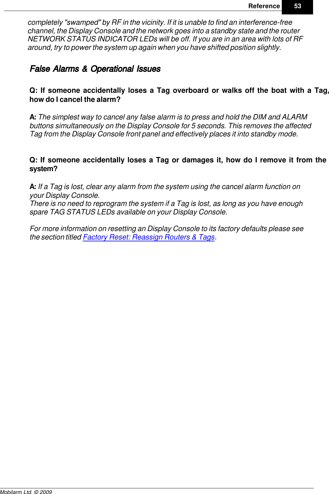 Draft53ReferenceMobilarm Ltd. © 2009completely &quot;swamped&quot; by RF in the vicinity. If it is unable to find an interference-freechannel, the Display Console and the network goes into a standby state and the routerNETWORK STATUS INDICATOR LEDs will be off. If you are in an area with lots of RFaround, try to power the system up again when you have shifted position slightly.False Alarms &amp; Operational IssuesQ: If someone accidentally loses a Tag overboard or walks off the boat with a Tag,how do I cancel the alarm?A: The simplest way to cancel any false alarm is to press and hold the DIM and ALARMbuttons simultaneously on the Display Console for 5 seconds. This removes the affectedTag from the Display Console front panel and effectively places it into standby mode.Q: If someone accidentally loses a Tag or damages it, how do I remove it from thesystem?A: If a Tag is lost, clear any alarm from the system using the cancel alarm function onyour Display Console.There is no need to reprogram the system if a Tag is lost, as long as you have enoughspare TAG STATUS LEDs available on your Display Console.For more information on resetting an Display Console to its factory defaults please seethe section titled Factory Reset: Reassign Routers &amp; Tags.