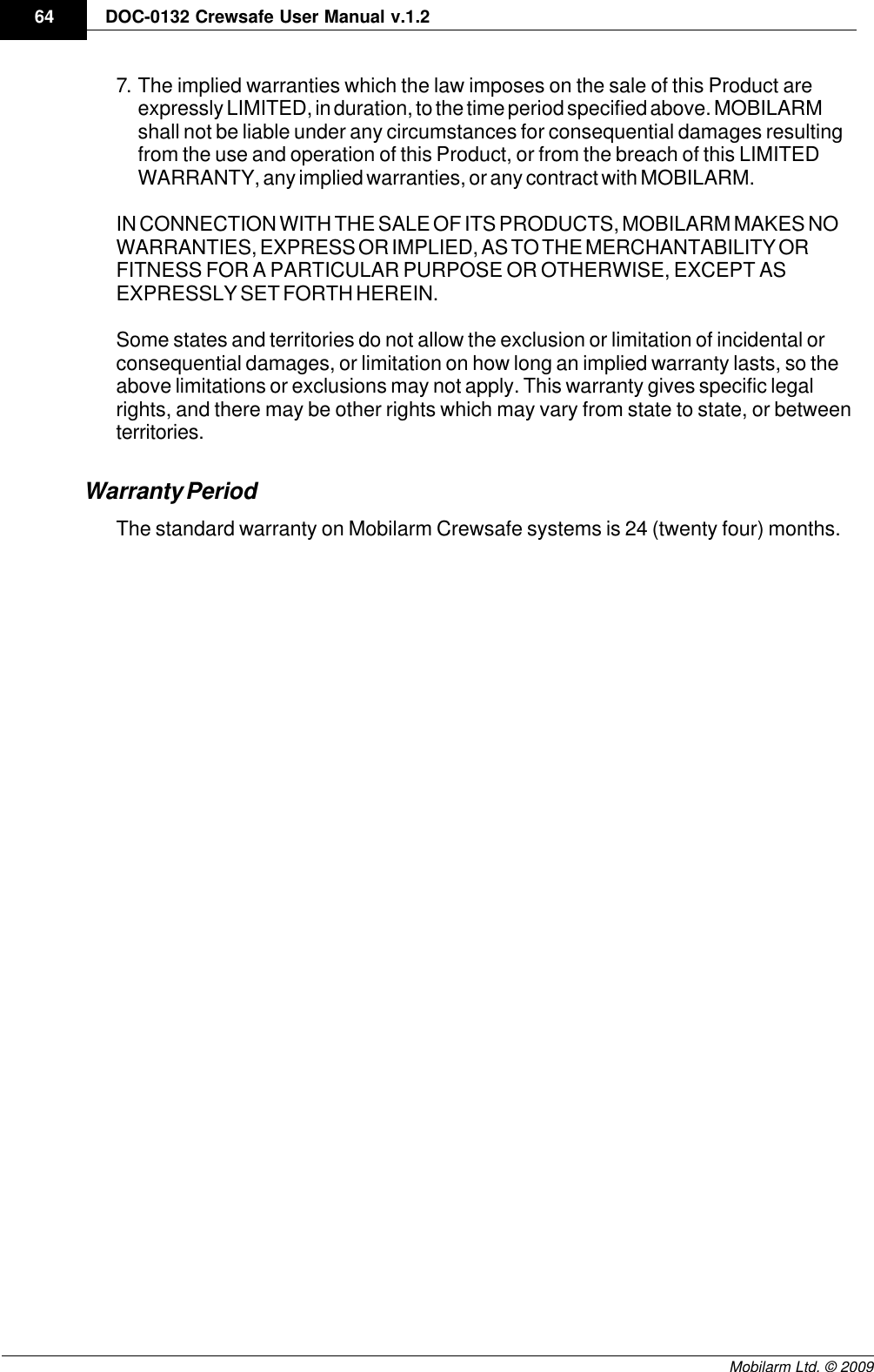 Draft64 DOC-0132 Crewsafe User Manual v.1.2Mobilarm Ltd. © 20097. The implied warranties which the law imposes on the sale of this Product areexpressly LIMITED, in duration, to the time period specified above. MOBILARMshall not be liable under any circumstances for consequential damages resultingfrom the use and operation of this Product, or from the breach of this LIMITEDWARRANTY, any implied warranties, or any contract with MOBILARM.IN CONNECTION WITH THE SALE OF ITS PRODUCTS, MOBILARM MAKES NOWARRANTIES, EXPRESS OR IMPLIED, AS TO THE MERCHANTABILITY ORFITNESS FOR A PARTICULAR PURPOSE OR OTHERWISE, EXCEPT ASEXPRESSLY SET FORTH HEREIN.Some states and territories do not allow the exclusion or limitation of incidental orconsequential damages, or limitation on how long an implied warranty lasts, so theabove limitations or exclusions may not apply. This warranty gives specific legalrights, and there may be other rights which may vary from state to state, or betweenterritories. Warranty PeriodThe standard warranty on Mobilarm Crewsafe systems is 24 (twenty four) months.