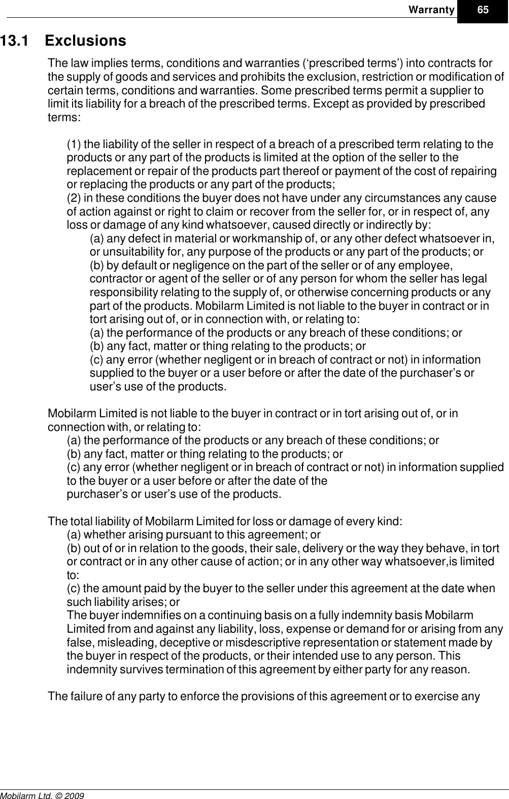 Draft65WarrantyMobilarm Ltd. © 200913.1 ExclusionsThe law implies terms, conditions and warranties (‘prescribed terms’) into contracts forthe supply of goods and services and prohibits the exclusion, restriction or modification ofcertain terms, conditions and warranties. Some prescribed terms permit a supplier tolimit its liability for a breach of the prescribed terms. Except as provided by prescribedterms:(1) the liability of the seller in respect of a breach of a prescribed term relating to theproducts or any part of the products is limited at the option of the seller to thereplacement or repair of the products part thereof or payment of the cost of repairingor replacing the products or any part of the products; (2) in these conditions the buyer does not have under any circumstances any causeof action against or right to claim or recover from the seller for, or in respect of, anyloss or damage of any kind whatsoever, caused directly or indirectly by:(a) any defect in material or workmanship of, or any other defect whatsoever in,or unsuitability for, any purpose of the products or any part of the products; or (b) by default or negligence on the part of the seller or of any employee,contractor or agent of the seller or of any person for whom the seller has legalresponsibility relating to the supply of, or otherwise concerning products or anypart of the products. Mobilarm Limited is not liable to the buyer in contract or intort arising out of, or in connection with, or relating to:(a) the performance of the products or any breach of these conditions; or(b) any fact, matter or thing relating to the products; or(c) any error (whether negligent or in breach of contract or not) in informationsupplied to the buyer or a user before or after the date of the purchaser’s oruser’s use of the products.Mobilarm Limited is not liable to the buyer in contract or in tort arising out of, or inconnection with, or relating to:(a) the performance of the products or any breach of these conditions; or(b) any fact, matter or thing relating to the products; or(c) any error (whether negligent or in breach of contract or not) in information suppliedto the buyer or a user before or after the date of thepurchaser’s or user’s use of the products.The total liability of Mobilarm Limited for loss or damage of every kind:(a) whether arising pursuant to this agreement; or(b) out of or in relation to the goods, their sale, delivery or the way they behave, in tortor contract or in any other cause of action; or in any other way whatsoever,is limitedto:(c) the amount paid by the buyer to the seller under this agreement at the date whensuch liability arises; orThe buyer indemnifies on a continuing basis on a fully indemnity basis MobilarmLimited from and against any liability, loss, expense or demand for or arising from anyfalse, misleading, deceptive or misdescriptive representation or statement made bythe buyer in respect of the products, or their intended use to any person. Thisindemnity survives termination of this agreement by either party for any reason.The failure of any party to enforce the provisions of this agreement or to exercise any