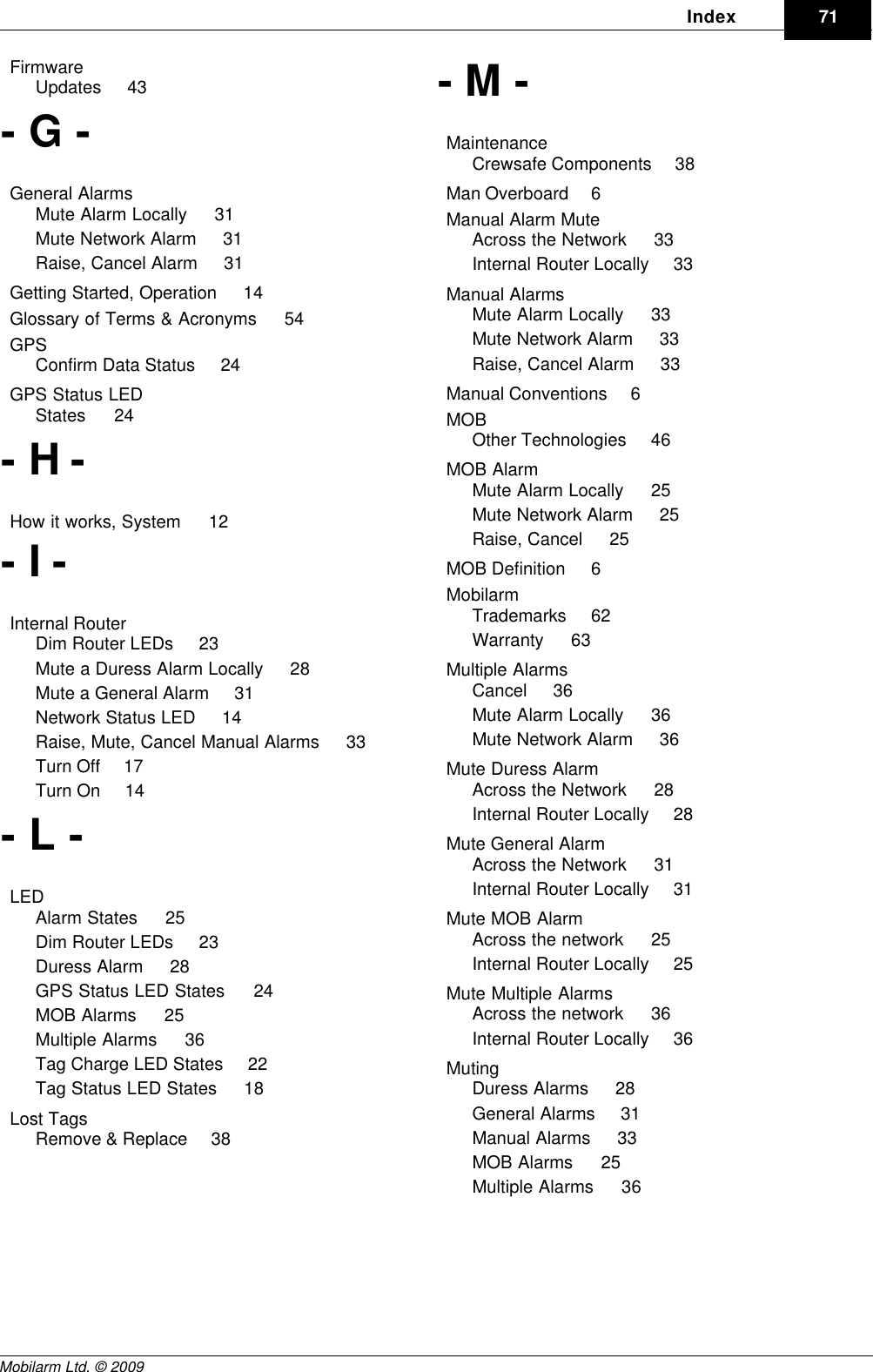 DraftIndex 71Mobilarm Ltd. © 2009Firmware    Updates     43- G -General Alarms    Mute Alarm Locally     31Mute Network Alarm     31Raise, Cancel Alarm     31Getting Started, Operation     14Glossary of Terms &amp; Acronyms     54GPS    Confirm Data Status     24GPS Status LED    States     24- H -How it works, System     12- I -Internal Router    Dim Router LEDs     23Mute a Duress Alarm Locally     28Mute a General Alarm     31Network Status LED     14Raise, Mute, Cancel Manual Alarms     33Turn Off     17Turn On     14- L -LED    Alarm States     25Dim Router LEDs     23Duress Alarm     28GPS Status LED States     24MOB Alarms     25Multiple Alarms     36Tag Charge LED States     22Tag Status LED States     18Lost Tags    Remove &amp; Replace     38- M -Maintenance    Crewsafe Components     38Man Overboard     6Manual Alarm Mute    Across the Network     33Internal Router Locally     33Manual Alarms    Mute Alarm Locally     33Mute Network Alarm     33Raise, Cancel Alarm     33Manual Conventions     6MOB    Other Technologies     46MOB Alarm    Mute Alarm Locally     25Mute Network Alarm     25Raise, Cancel     25MOB Definition     6Mobilarm    Trademarks     62Warranty     63Multiple Alarms    Cancel     36Mute Alarm Locally     36Mute Network Alarm     36Mute Duress Alarm    Across the Network     28Internal Router Locally     28Mute General Alarm    Across the Network     31Internal Router Locally     31Mute MOB Alarm    Across the network     25Internal Router Locally     25Mute Multiple Alarms    Across the network     36Internal Router Locally     36Muting    Duress Alarms     28General Alarms     31Manual Alarms     33MOB Alarms     25Multiple Alarms     36