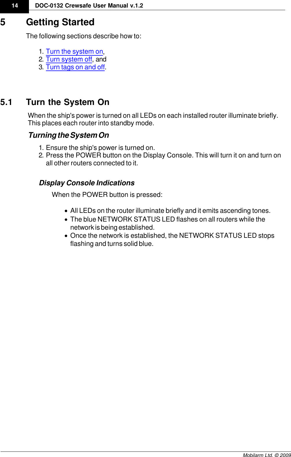 Draft14 DOC-0132 Crewsafe User Manual v.1.2Mobilarm Ltd. © 20095 Getting StartedThe following sections describe how to:1. Turn the system on,2. Turn system off, and3. Turn tags on and off.5.1 Turn the System OnWhen the ship&apos;s power is turned on all LEDs on each installed router illuminate briefly.This places each router into standby mode.Turning the System On1. Ensure the ship&apos;s power is turned on.2. Press the POWER button on the Display Console. This will turn it on and turn onall other routers connected to it.Display Console IndicationsWhen the POWER button is pressed:·All LEDs on the router illuminate briefly and it emits ascending tones.·The blue NETWORK STATUS LED flashes on all routers while thenetwork is being established.·Once the network is established, the NETWORK STATUS LED stopsflashing and turns solid blue.
