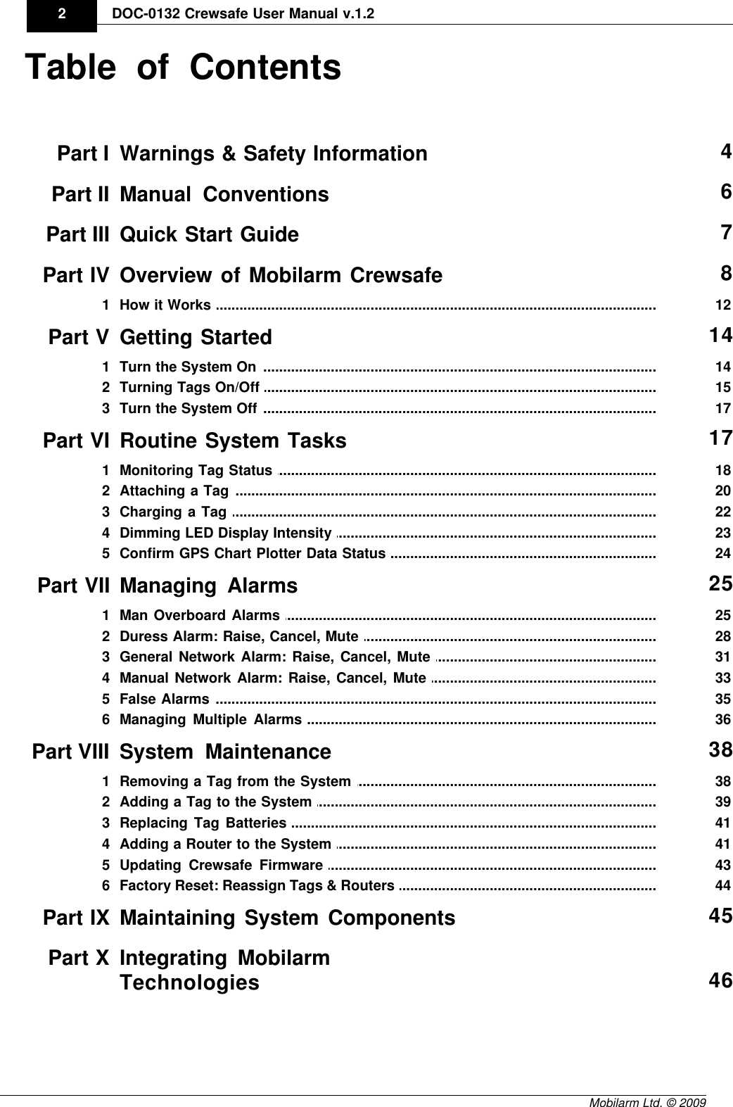 DraftDOC-0132 Crewsafe User Manual v.1.22Mobilarm Ltd. © 2009Table of ContentsPart I Warnings &amp; Safety Information 4Part II Manual Conventions 6Part III Quick Start Guide 7Part IV Overview of Mobilarm Crewsafe 8................................................................................................................................... 121How it Works Part V Getting Started 14................................................................................................................................... 141Turn the System On ................................................................................................................................... 152Turning Tags On/Off ................................................................................................................................... 173Turn the System Off Part VI Routine System Tasks 17................................................................................................................................... 181Monitoring Tag Status ................................................................................................................................... 202Attaching a Tag ................................................................................................................................... 223Charging a Tag ................................................................................................................................... 234Dimming LED Display Intensity ................................................................................................................................... 245Confirm GPS Chart Plotter Data Status Part VII Managing Alarms 25................................................................................................................................... 251Man Overboard Alarms ................................................................................................................................... 282Duress Alarm: Raise, Cancel, Mute ................................................................................................................................... 313General Network Alarm: Raise, Cancel, Mute ................................................................................................................................... 334Manual Network Alarm: Raise, Cancel, Mute ................................................................................................................................... 355False Alarms ................................................................................................................................... 366Managing Multiple Alarms Part VIII System Maintenance 38................................................................................................................................... 381Removing a Tag from the System ................................................................................................................................... 392Adding a Tag to the System ................................................................................................................................... 413Replacing Tag Batteries ................................................................................................................................... 414Adding a Router to the System ................................................................................................................................... 435Updating Crewsafe Firmware ................................................................................................................................... 446Factory Reset: Reassign Tags &amp; Routers Part IX Maintaining System Components 45Part X Integrating MobilarmTechnologies 46