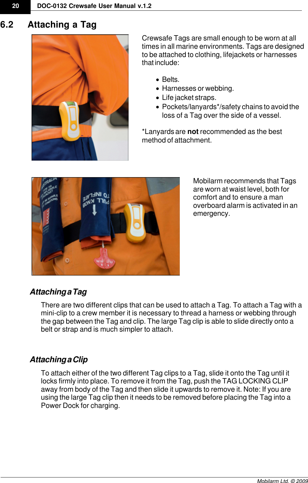 Draft20 DOC-0132 Crewsafe User Manual v.1.2Mobilarm Ltd. © 20096.2 Attaching a TagCrewsafe Tags are small enough to be worn at alltimes in all marine environments. Tags are designedto be attached to clothing, lifejackets or harnessesthat include:·Belts.·Harnesses or webbing.·Life jacket straps.·Pockets/lanyards*/safety chains to avoid theloss of a Tag over the side of a vessel.*Lanyards are not recommended as the bestmethod of attachment.Mobilarm recommends that Tagsare worn at waist level, both forcomfort and to ensure a manoverboard alarm is activated in anemergency.Attaching a TagThere are two different clips that can be used to attach a Tag. To attach a Tag with amini-clip to a crew member it is necessary to thread a harness or webbing throughthe gap between the Tag and clip. The large Tag clip is able to slide directly onto abelt or strap and is much simpler to attach. Attaching a ClipTo attach either of the two different Tag clips to a Tag, slide it onto the Tag until itlocks firmly into place. To remove it from the Tag, push the TAG LOCKING CLIPaway from body of the Tag and then slide it upwards to remove it. Note: If you areusing the large Tag clip then it needs to be removed before placing the Tag into aPower Dock for charging.