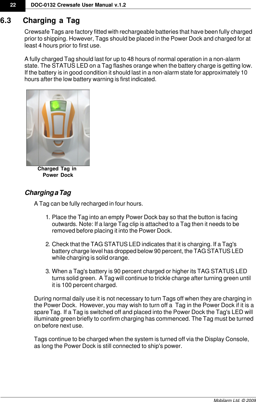 Draft22 DOC-0132 Crewsafe User Manual v.1.2Mobilarm Ltd. © 20096.3 Charging a TagCrewsafe Tags are factory fitted with rechargeable batteries that have been fully chargedprior to shipping. However, Tags should be placed in the Power Dock and charged for atleast 4 hours prior to first use. A fully charged Tag should last for up to 48 hours of normal operation in a non-alarmstate. The STATUS LED on a Tag flashes orange when the battery charge is getting low.If the battery is in good condition it should last in a non-alarm state for approximately 10hours after the low battery warning is first indicated.Charged Tag in Power DockCharging a TagA Tag can be fully recharged in four hours. 1. Place the Tag into an empty Power Dock bay so that the button is facingoutwards. Note: If a large Tag clip is attached to a Tag then it needs to beremoved before placing it into the Power Dock.2. Check that the TAG STATUS LED indicates that it is charging. If a Tag&apos;sbattery charge level has dropped below 90 percent, the TAG STATUS LEDwhile charging is solid orange.3. When a Tag&apos;s battery is 90 percent charged or higher its TAG STATUS LEDturns solid green.  A Tag will continue to trickle charge after turning green untilit is 100 percent charged.During normal daily use it is not necessary to turn Tags off when they are charging inthe Power Dock.  However, you may wish to turn off a  Tag in the Power Dock if it is aspare Tag.  If a Tag is switched off and placed into the Power Dock the Tag&apos;s LED willilluminate green briefly to confirm charging has commenced. The Tag must be turnedon before next use.Tags continue to be charged when the system is turned off via the Display Console,as long the Power Dock is still connected to ship&apos;s power.