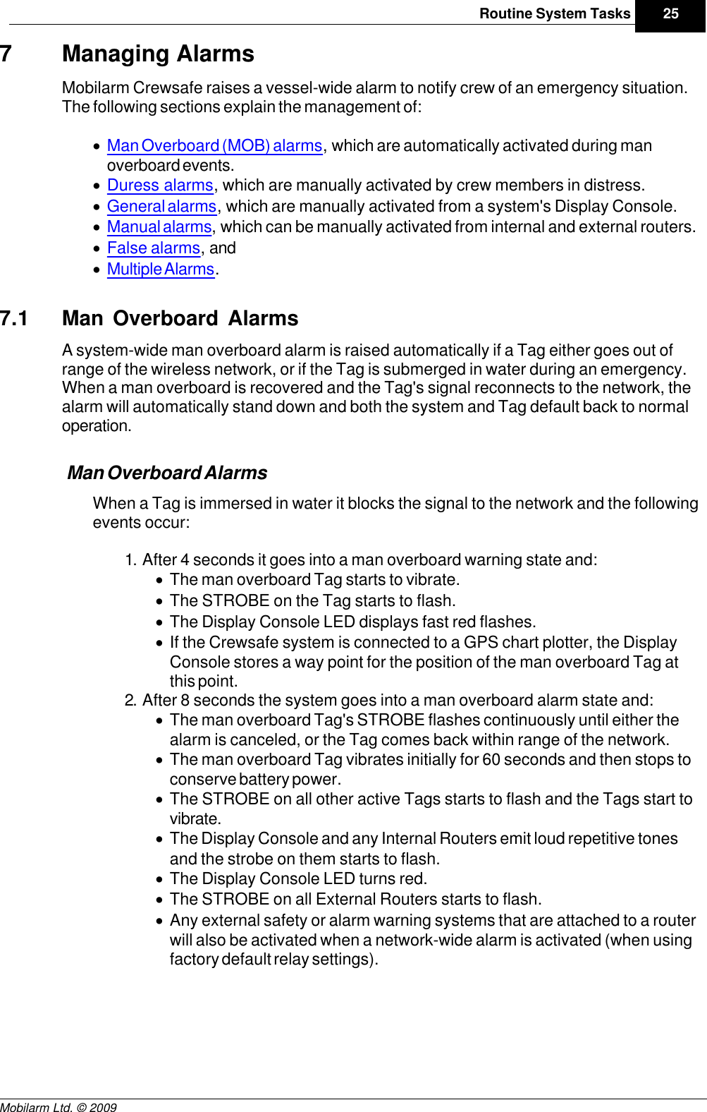 Draft25Routine System TasksMobilarm Ltd. © 20097 Managing AlarmsMobilarm Crewsafe raises a vessel-wide alarm to notify crew of an emergency situation.The following sections explain the management of:·Man Overboard (MOB) alarms, which are automatically activated during manoverboard events.·Duress alarms, which are manually activated by crew members in distress.·General alarms, which are manually activated from a system&apos;s Display Console.·Manual alarms, which can be manually activated from internal and external routers.·False alarms, and ·Multiple Alarms.7.1 Man Overboard AlarmsA system-wide man overboard alarm is raised automatically if a Tag either goes out ofrange of the wireless network, or if the Tag is submerged in water during an emergency.When a man overboard is recovered and the Tag&apos;s signal reconnects to the network, thealarm will automatically stand down and both the system and Tag default back to normaloperation.Man Overboard AlarmsWhen a Tag is immersed in water it blocks the signal to the network and the followingevents occur:1. After 4 seconds it goes into a man overboard warning state and: ·The man overboard Tag starts to vibrate.·The STROBE on the Tag starts to flash.·The Display Console LED displays fast red flashes.·If the Crewsafe system is connected to a GPS chart plotter, the DisplayConsole stores a way point for the position of the man overboard Tag atthis point.2. After 8 seconds the system goes into a man overboard alarm state and:·The man overboard Tag&apos;s STROBE flashes continuously until either thealarm is canceled, or the Tag comes back within range of the network.·The man overboard Tag vibrates initially for 60 seconds and then stops toconserve battery power.·The STROBE on all other active Tags starts to flash and the Tags start tovibrate.·The Display Console and any Internal Routers emit loud repetitive tonesand the strobe on them starts to flash.·The Display Console LED turns red.·The STROBE on all External Routers starts to flash.·Any external safety or alarm warning systems that are attached to a routerwill also be activated when a network-wide alarm is activated (when usingfactory default relay settings). 